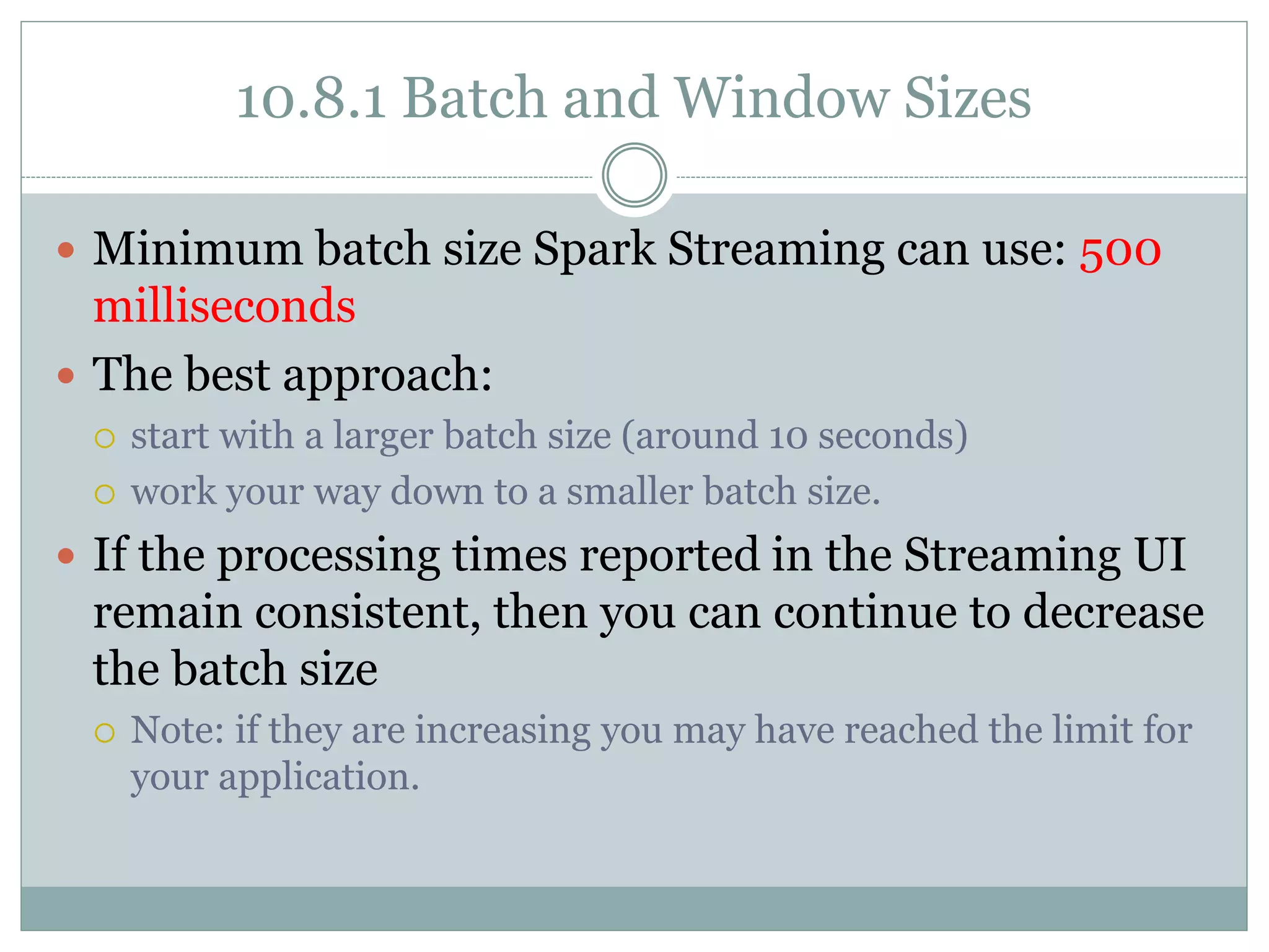 10.8.1 Batch and Window Sizes
 Minimum batch size Spark Streaming can use: 500
milliseconds
 The best approach:
 start with a larger batch size (around 10 seconds)
 work your way down to a smaller batch size.
 If the processing times reported in the Streaming UI
remain consistent, then you can continue to decrease
the batch size
 Note: if they are increasing you may have reached the limit for
your application.
 