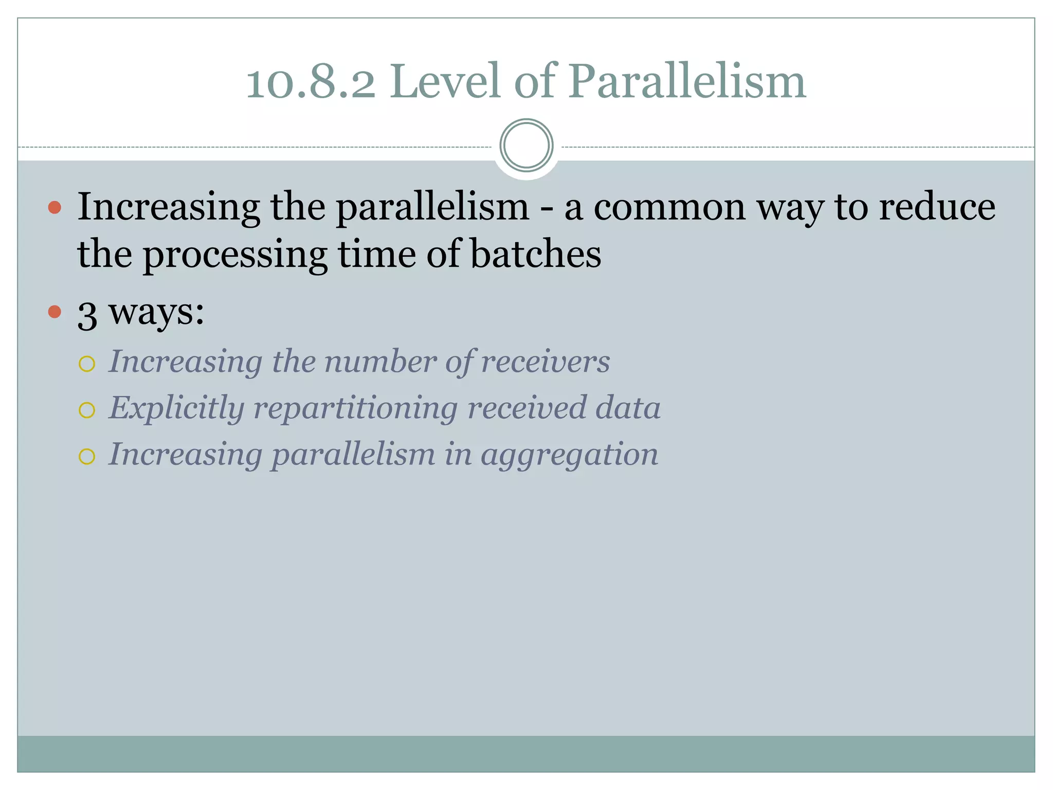 10.8.2 Level of Parallelism
 Increasing the parallelism - a common way to reduce
the processing time of batches
 3 ways:
 Increasing the number of receivers
 Explicitly repartitioning received data
 Increasing parallelism in aggregation
 