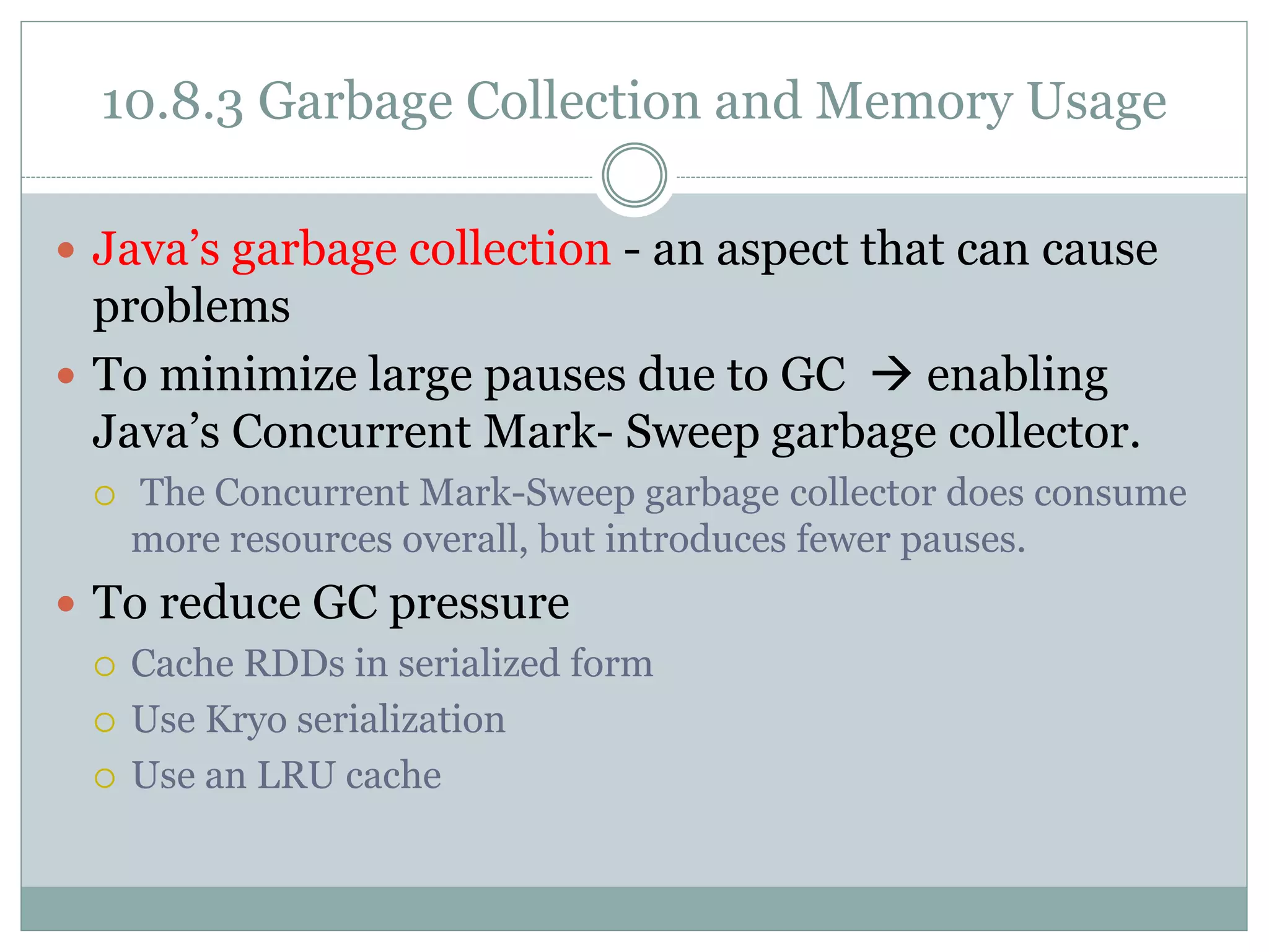10.8.3 Garbage Collection and Memory Usage
 Java’s garbage collection - an aspect that can cause
problems
 To minimize large pauses due to GC  enabling
Java’s Concurrent Mark- Sweep garbage collector.
 The Concurrent Mark-Sweep garbage collector does consume
more resources overall, but introduces fewer pauses.
 To reduce GC pressure
 Cache RDDs in serialized form
 Use Kryo serialization
 Use an LRU cache
 