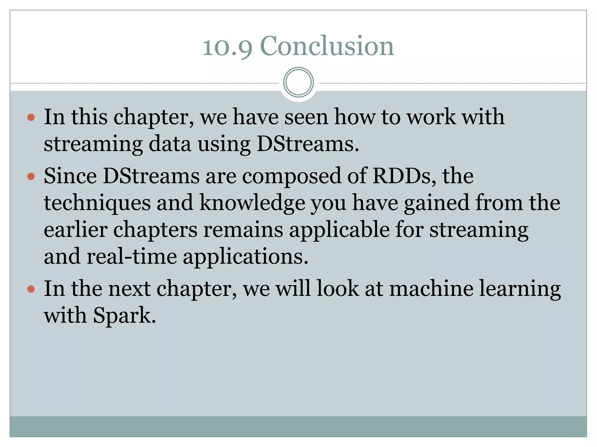 10.9 Conclusion
 In this chapter, we have seen how to work with
streaming data using DStreams.
 Since DStreams are composed of RDDs, the
techniques and knowledge you have gained from the
earlier chapters remains applicable for streaming
and real-time applications.
 In the next chapter, we will look at machine learning
with Spark.
 