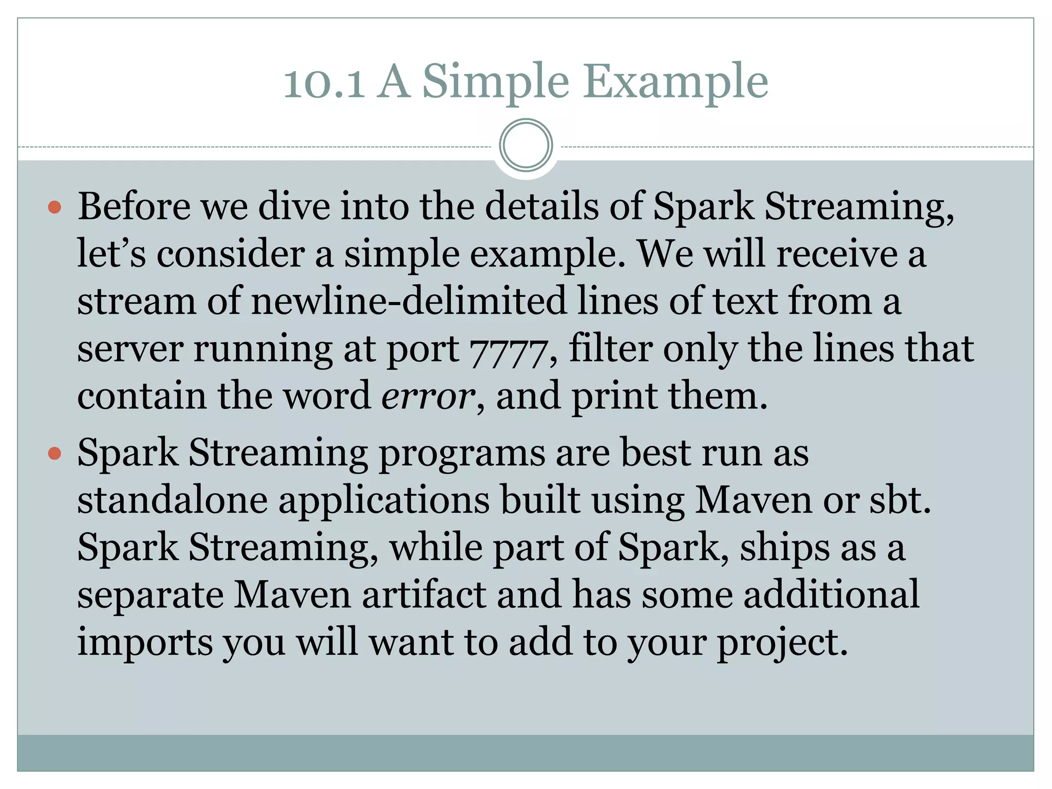 10.1 A Simple Example
 Before we dive into the details of Spark Streaming,
let’s consider a simple example. We will receive a
stream of newline-delimited lines of text from a
server running at port 7777, filter only the lines that
contain the word error, and print them.
 Spark Streaming programs are best run as
standalone applications built using Maven or sbt.
Spark Streaming, while part of Spark, ships as a
separate Maven artifact and has some additional
imports you will want to add to your project.
 