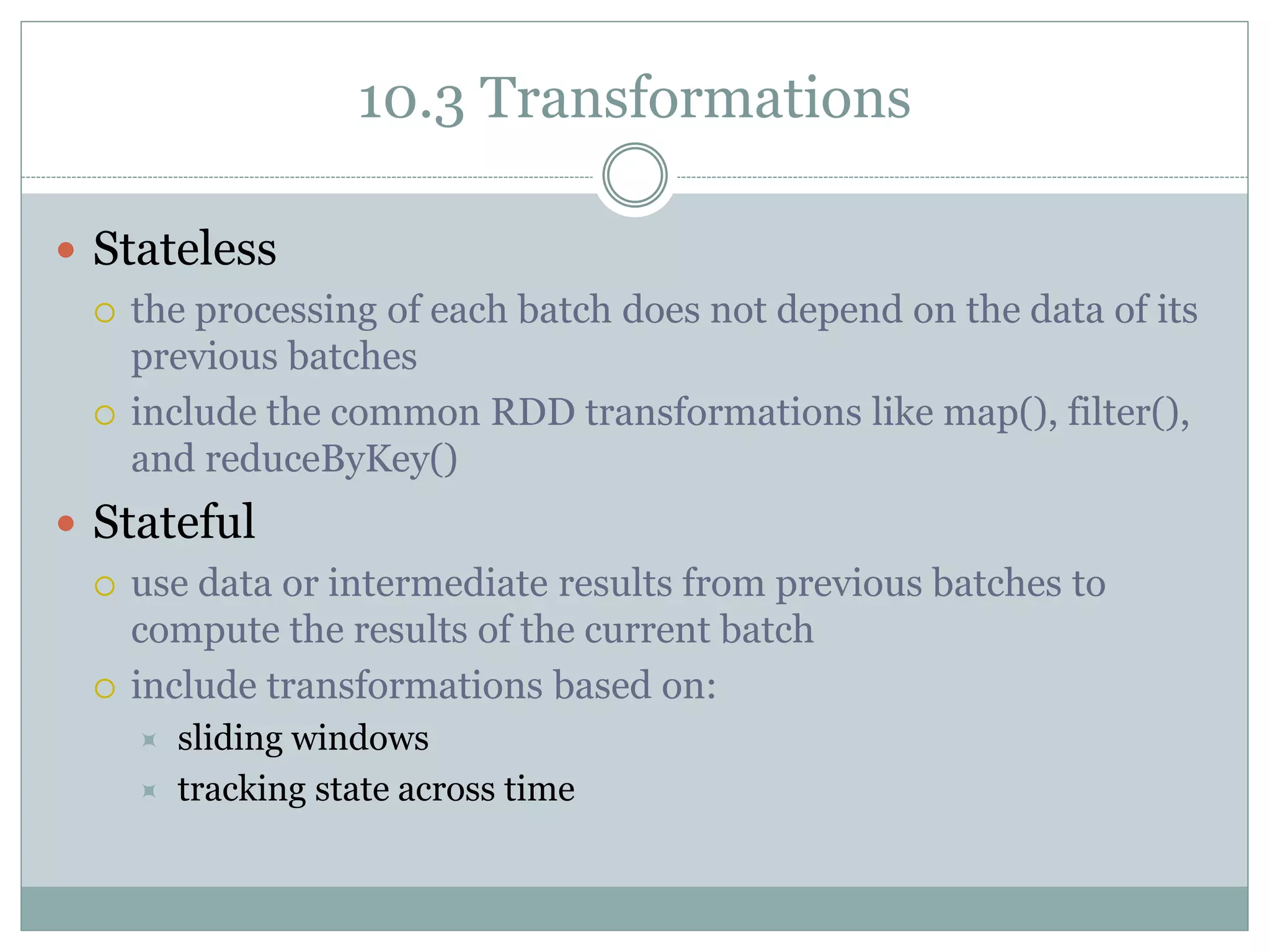 10.3 Transformations
 Stateless
 the processing of each batch does not depend on the data of its
previous batches
 include the common RDD transformations like map(), filter(),
and reduceByKey()
 Stateful
 use data or intermediate results from previous batches to
compute the results of the current batch
 include transformations based on:
 sliding windows
 tracking state across time
 