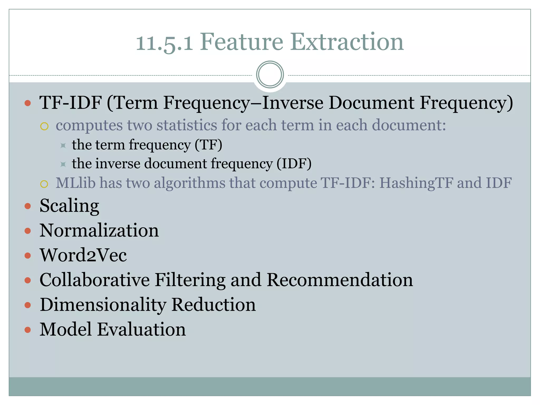 11.5.1 Feature Extraction
 TF-IDF (Term Frequency–Inverse Document Frequency)
 computes two statistics for each term in each document:
 the term frequency (TF)
 the inverse document frequency (IDF)
 MLlib has two algorithms that compute TF-IDF: HashingTF and IDF
 Scaling
 Normalization
 Word2Vec
 Collaborative Filtering and Recommendation
 Dimensionality Reduction
 Model Evaluation
 