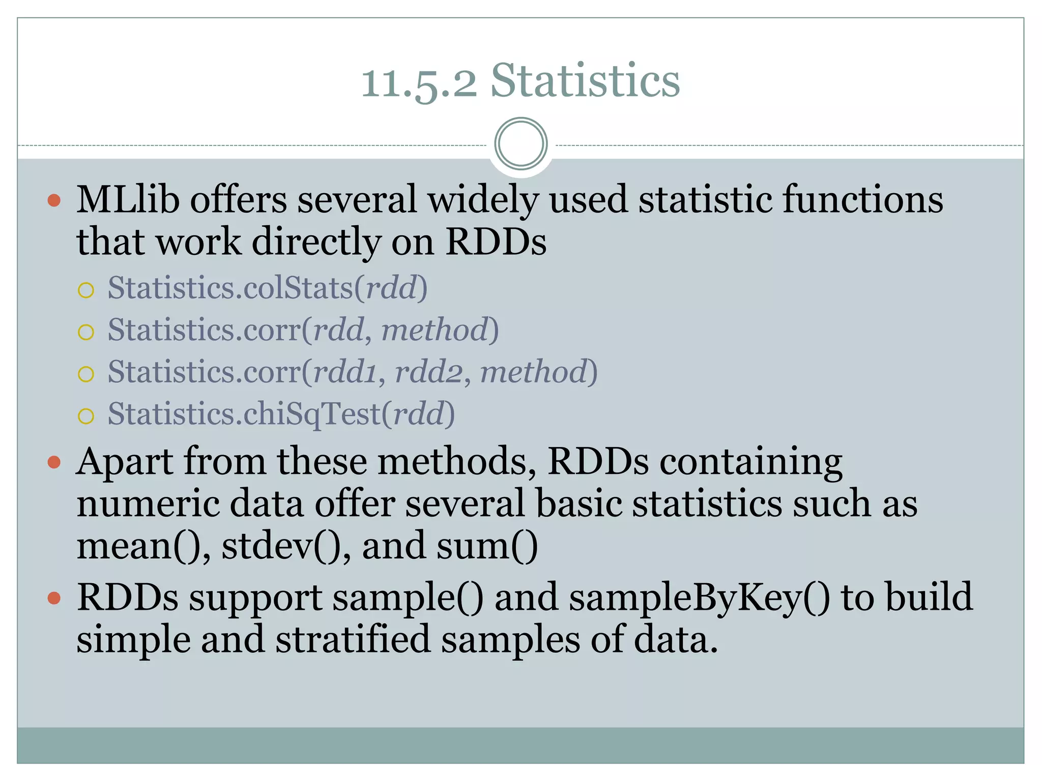 11.5.2 Statistics
 MLlib offers several widely used statistic functions
that work directly on RDDs
 Statistics.colStats(rdd)
 Statistics.corr(rdd, method)
 Statistics.corr(rdd1, rdd2, method)
 Statistics.chiSqTest(rdd)
 Apart from these methods, RDDs containing
numeric data offer several basic statistics such as
mean(), stdev(), and sum()
 RDDs support sample() and sampleByKey() to build
simple and stratified samples of data.
 