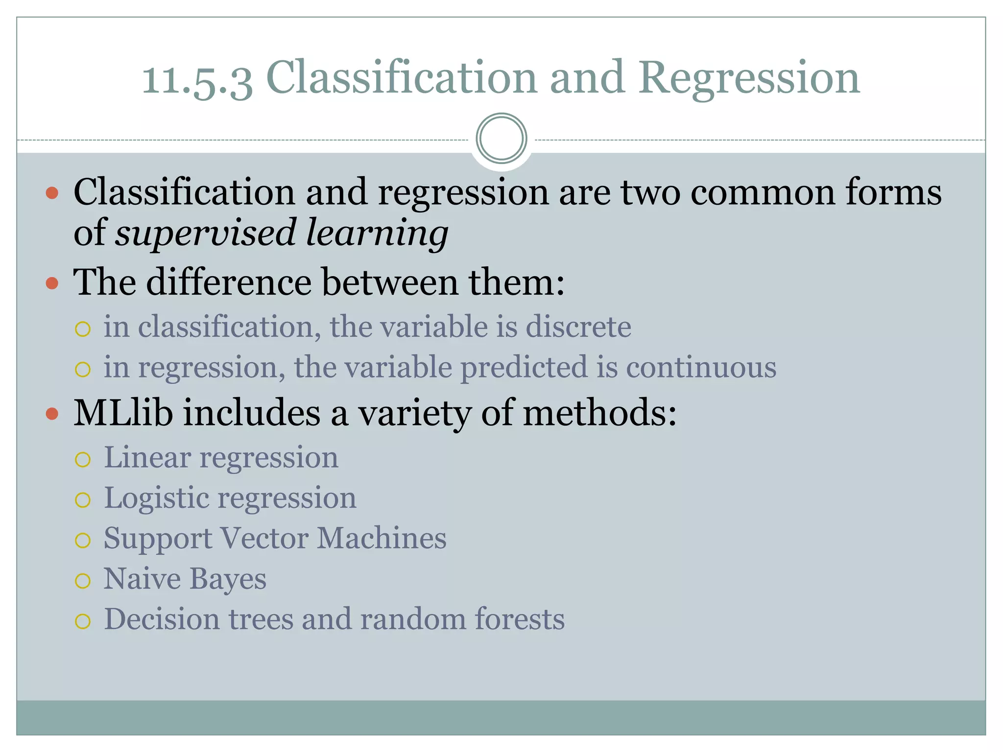 11.5.3 Classification and Regression
 Classification and regression are two common forms
of supervised learning
 The difference between them:
 in classification, the variable is discrete
 in regression, the variable predicted is continuous
 MLlib includes a variety of methods:
 Linear regression
 Logistic regression
 Support Vector Machines
 Naive Bayes
 Decision trees and random forests
 