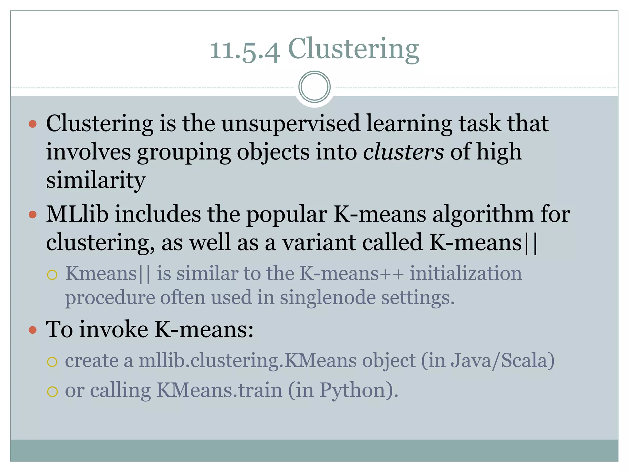 11.5.4 Clustering
 Clustering is the unsupervised learning task that
involves grouping objects into clusters of high
similarity
 MLlib includes the popular K-means algorithm for
clustering, as well as a variant called K-means||
 Kmeans|| is similar to the K-means++ initialization
procedure often used in singlenode settings.
 To invoke K-means:
 create a mllib.clustering.KMeans object (in Java/Scala)
 or calling KMeans.train (in Python).
 