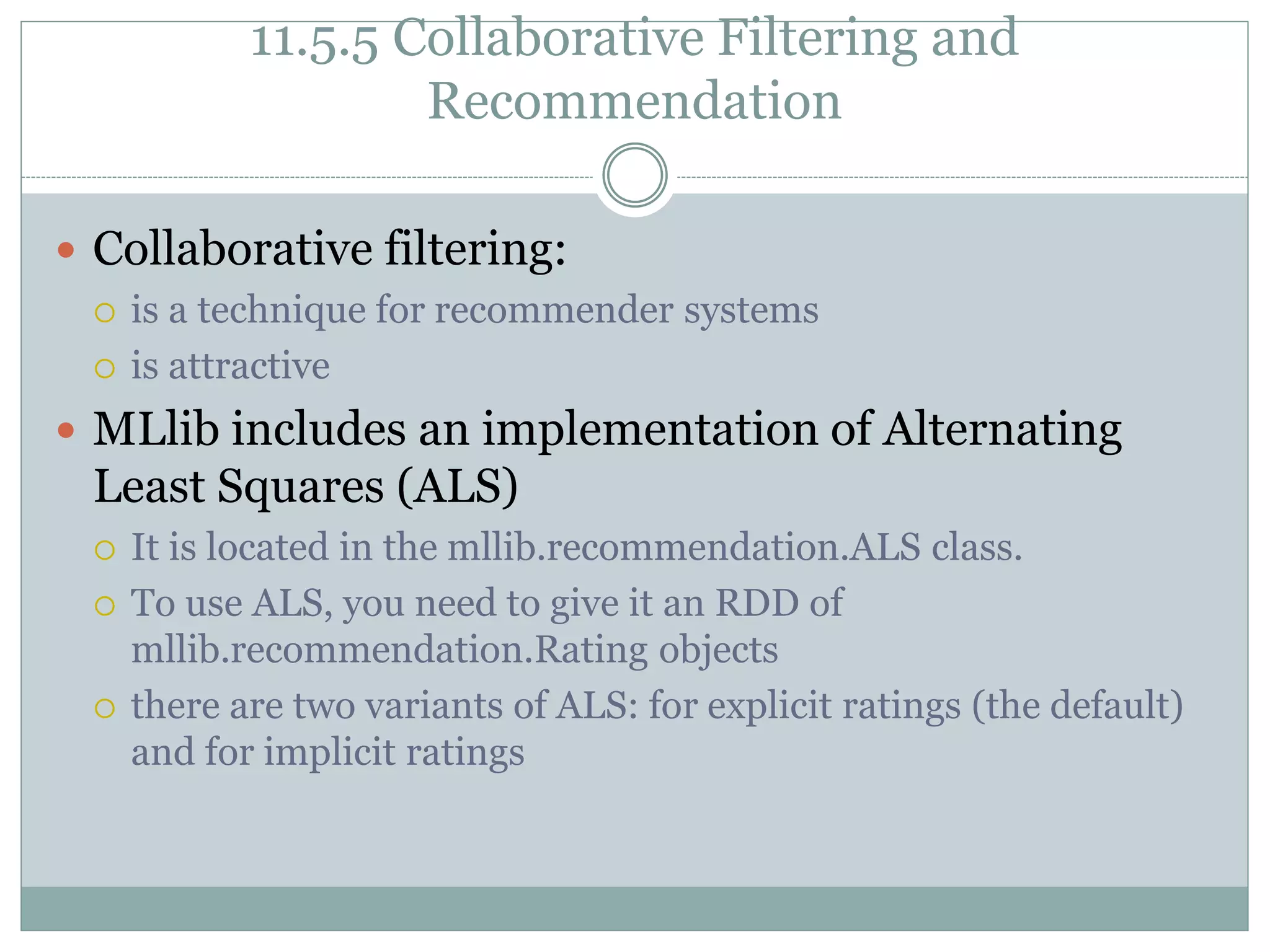 11.5.5 Collaborative Filtering and
Recommendation
 Collaborative filtering:
 is a technique for recommender systems
 is attractive
 MLlib includes an implementation of Alternating
Least Squares (ALS)
 It is located in the mllib.recommendation.ALS class.
 To use ALS, you need to give it an RDD of
mllib.recommendation.Rating objects
 there are two variants of ALS: for explicit ratings (the default)
and for implicit ratings
 