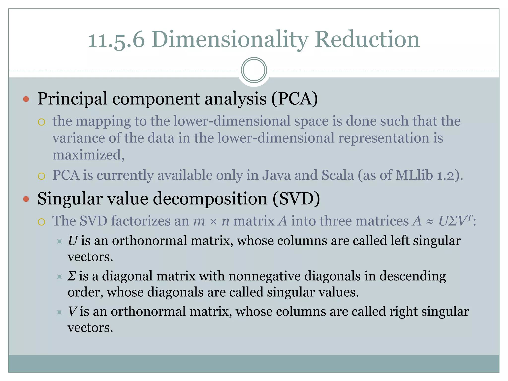 11.5.6 Dimensionality Reduction
 Principal component analysis (PCA)
 the mapping to the lower-dimensional space is done such that the
variance of the data in the lower-dimensional representation is
maximized,
 PCA is currently available only in Java and Scala (as of MLlib 1.2).
 Singular value decomposition (SVD)
 The SVD factorizes an m × n matrix A into three matrices A ≈ UΣVT:
 U is an orthonormal matrix, whose columns are called left singular
vectors.
 Σ is a diagonal matrix with nonnegative diagonals in descending
order, whose diagonals are called singular values.
 V is an orthonormal matrix, whose columns are called right singular
vectors.
 