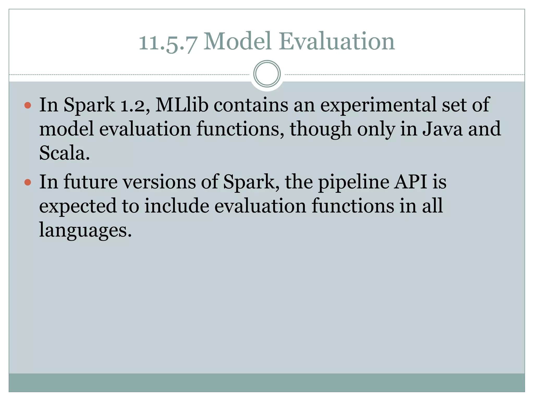 11.5.7 Model Evaluation
 In Spark 1.2, MLlib contains an experimental set of
model evaluation functions, though only in Java and
Scala.
 In future versions of Spark, the pipeline API is
expected to include evaluation functions in all
languages.
 