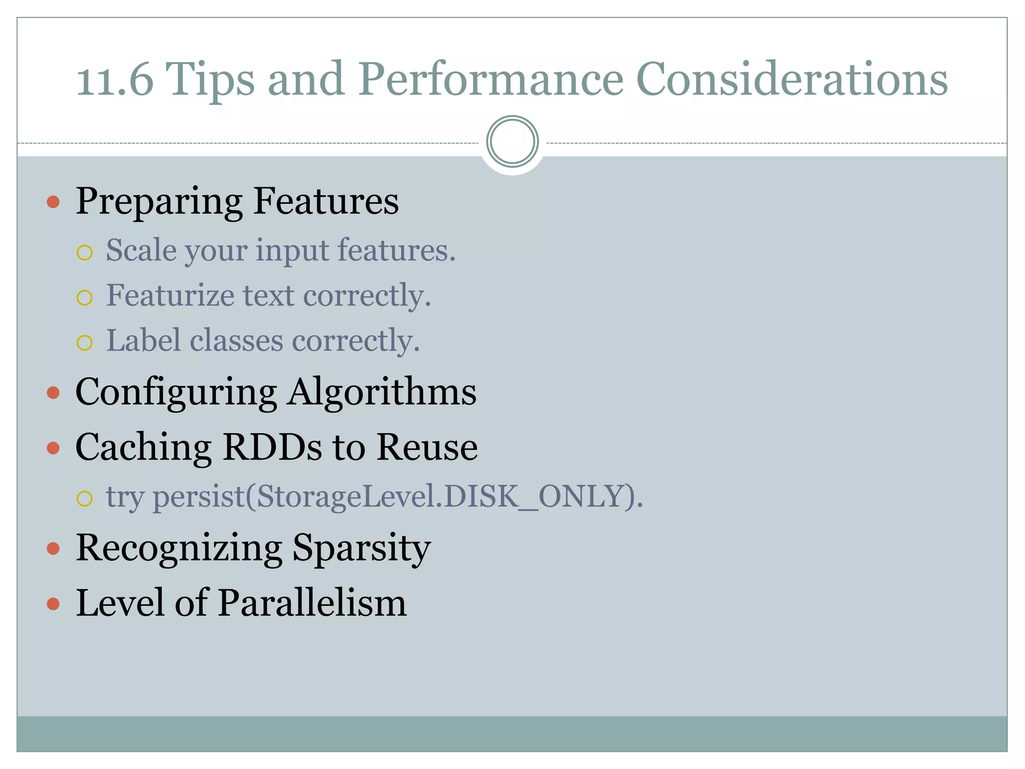 11.6 Tips and Performance Considerations
 Preparing Features
 Scale your input features.
 Featurize text correctly.
 Label classes correctly.
 Configuring Algorithms
 Caching RDDs to Reuse
 try persist(StorageLevel.DISK_ONLY).
 Recognizing Sparsity
 Level of Parallelism
 
