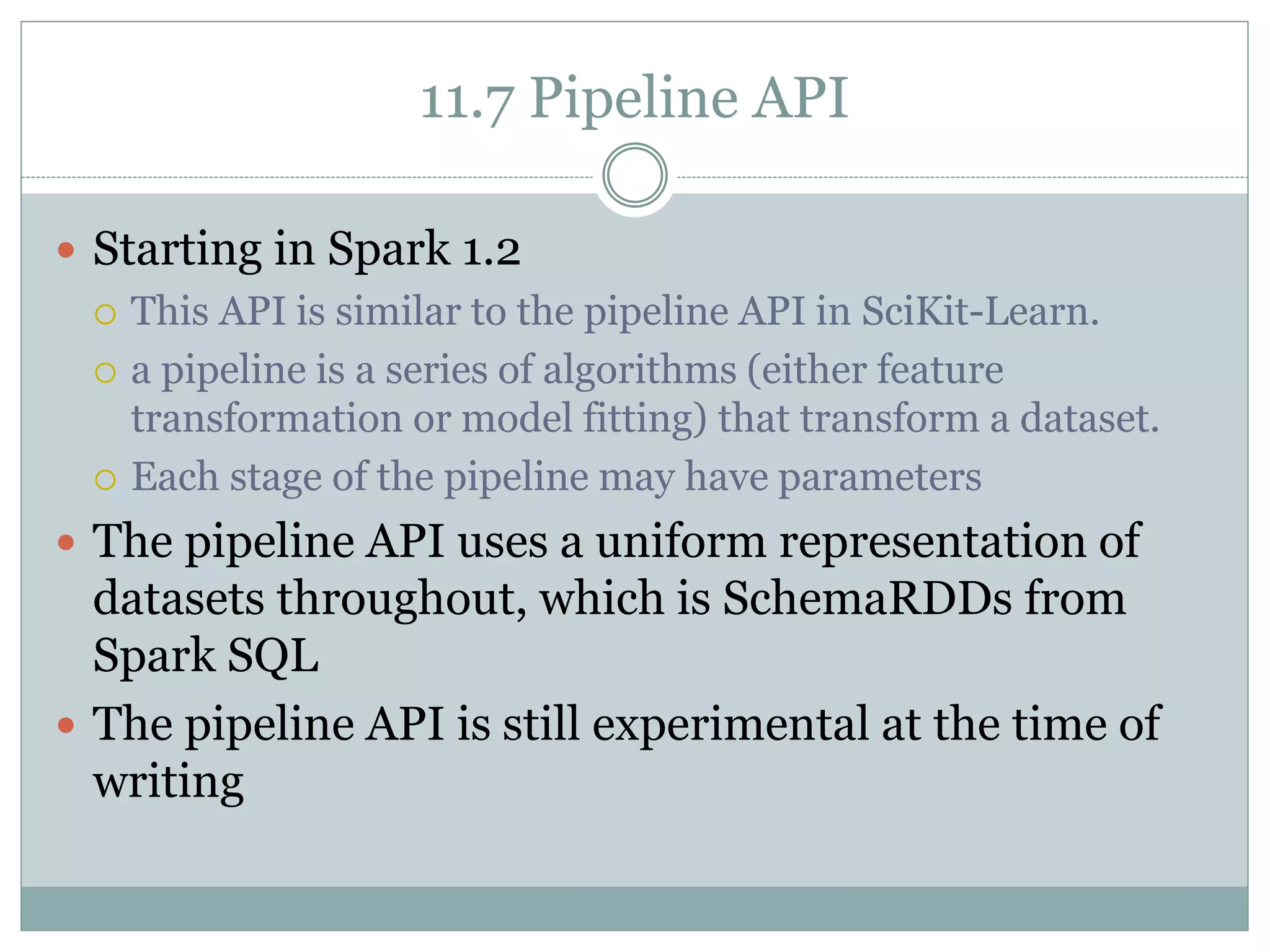 11.7 Pipeline API
 Starting in Spark 1.2
 This API is similar to the pipeline API in SciKit-Learn.
 a pipeline is a series of algorithms (either feature
transformation or model fitting) that transform a dataset.
 Each stage of the pipeline may have parameters
 The pipeline API uses a uniform representation of
datasets throughout, which is SchemaRDDs from
Spark SQL
 The pipeline API is still experimental at the time of
writing
 