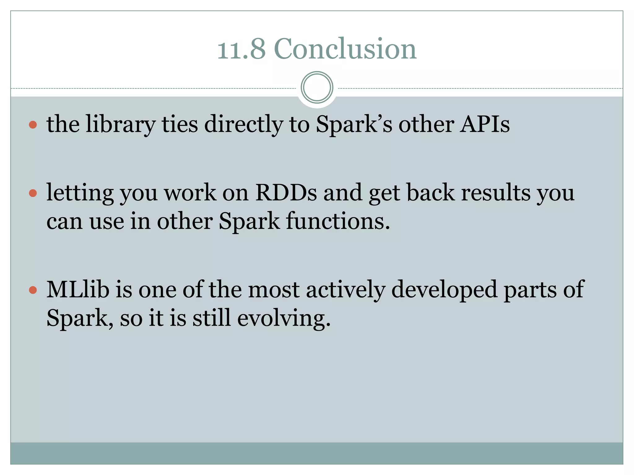 11.8 Conclusion
 the library ties directly to Spark’s other APIs
 letting you work on RDDs and get back results you
can use in other Spark functions.
 MLlib is one of the most actively developed parts of
Spark, so it is still evolving.
 