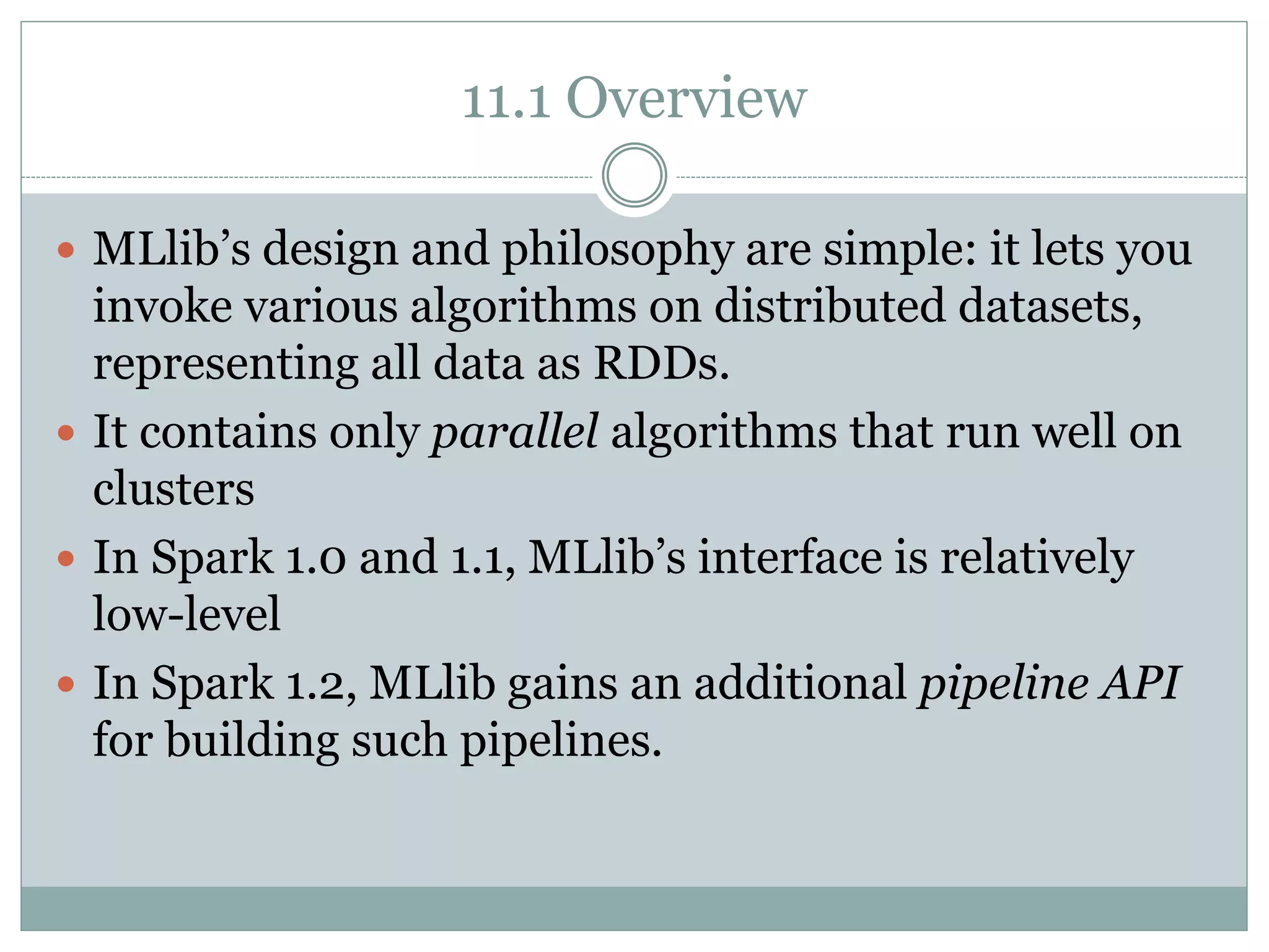 11.1 Overview
 MLlib’s design and philosophy are simple: it lets you
invoke various algorithms on distributed datasets,
representing all data as RDDs.
 It contains only parallel algorithms that run well on
clusters
 In Spark 1.0 and 1.1, MLlib’s interface is relatively
low-level
 In Spark 1.2, MLlib gains an additional pipeline API
for building such pipelines.
 