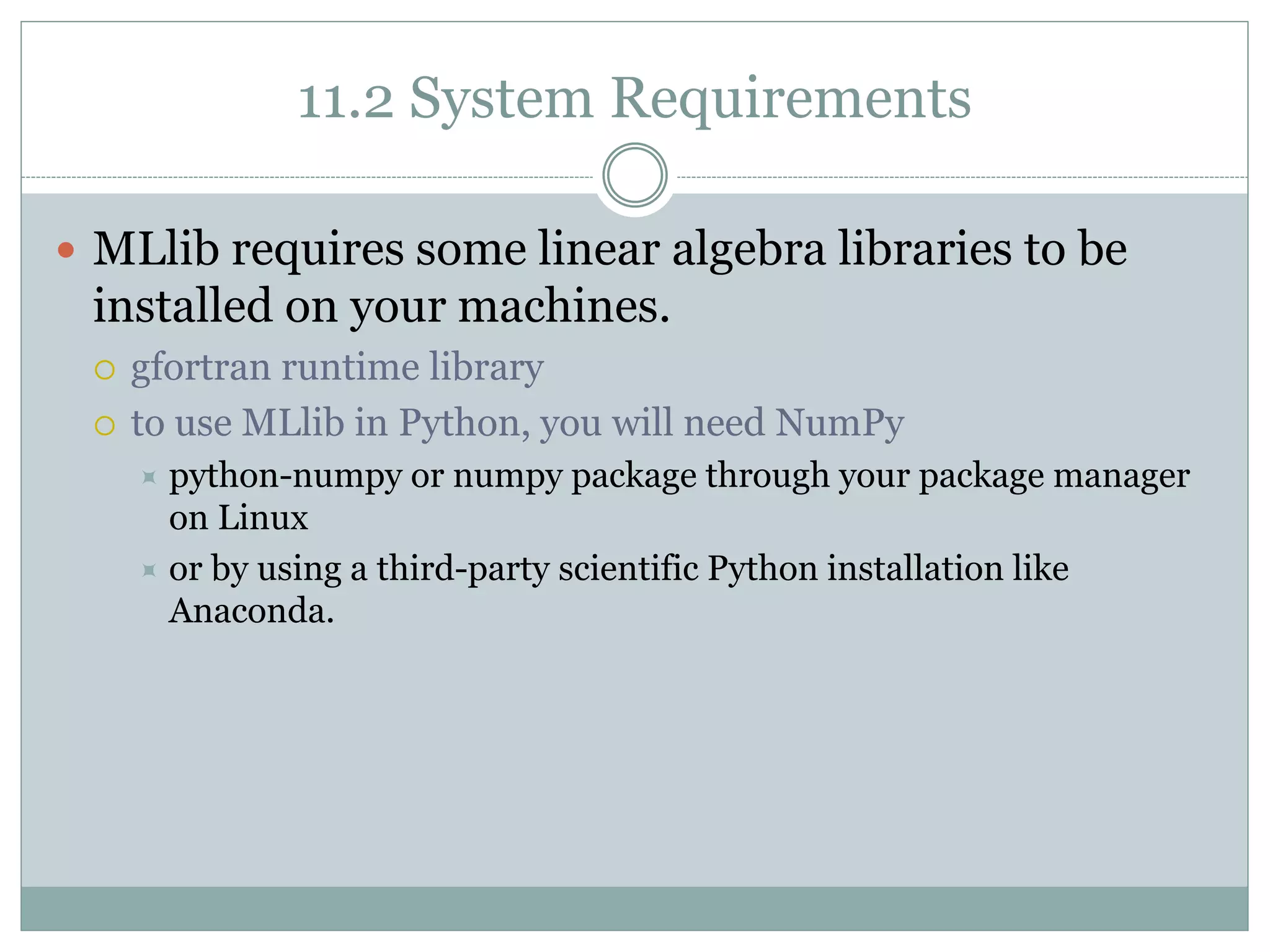 11.2 System Requirements
 MLlib requires some linear algebra libraries to be
installed on your machines.
 gfortran runtime library
 to use MLlib in Python, you will need NumPy
 python-numpy or numpy package through your package manager
on Linux
 or by using a third-party scientific Python installation like
Anaconda.
 