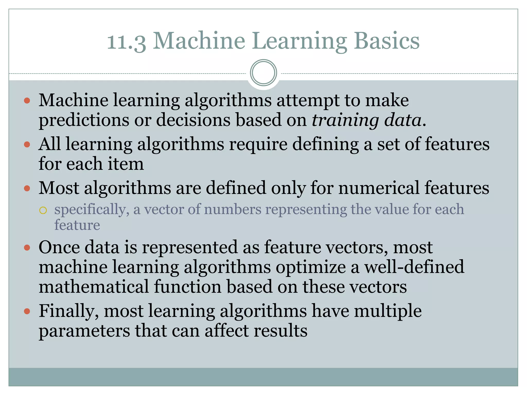 11.3 Machine Learning Basics
 Machine learning algorithms attempt to make
predictions or decisions based on training data.
 All learning algorithms require defining a set of features
for each item
 Most algorithms are defined only for numerical features
 specifically, a vector of numbers representing the value for each
feature
 Once data is represented as feature vectors, most
machine learning algorithms optimize a well-defined
mathematical function based on these vectors
 Finally, most learning algorithms have multiple
parameters that can affect results
 