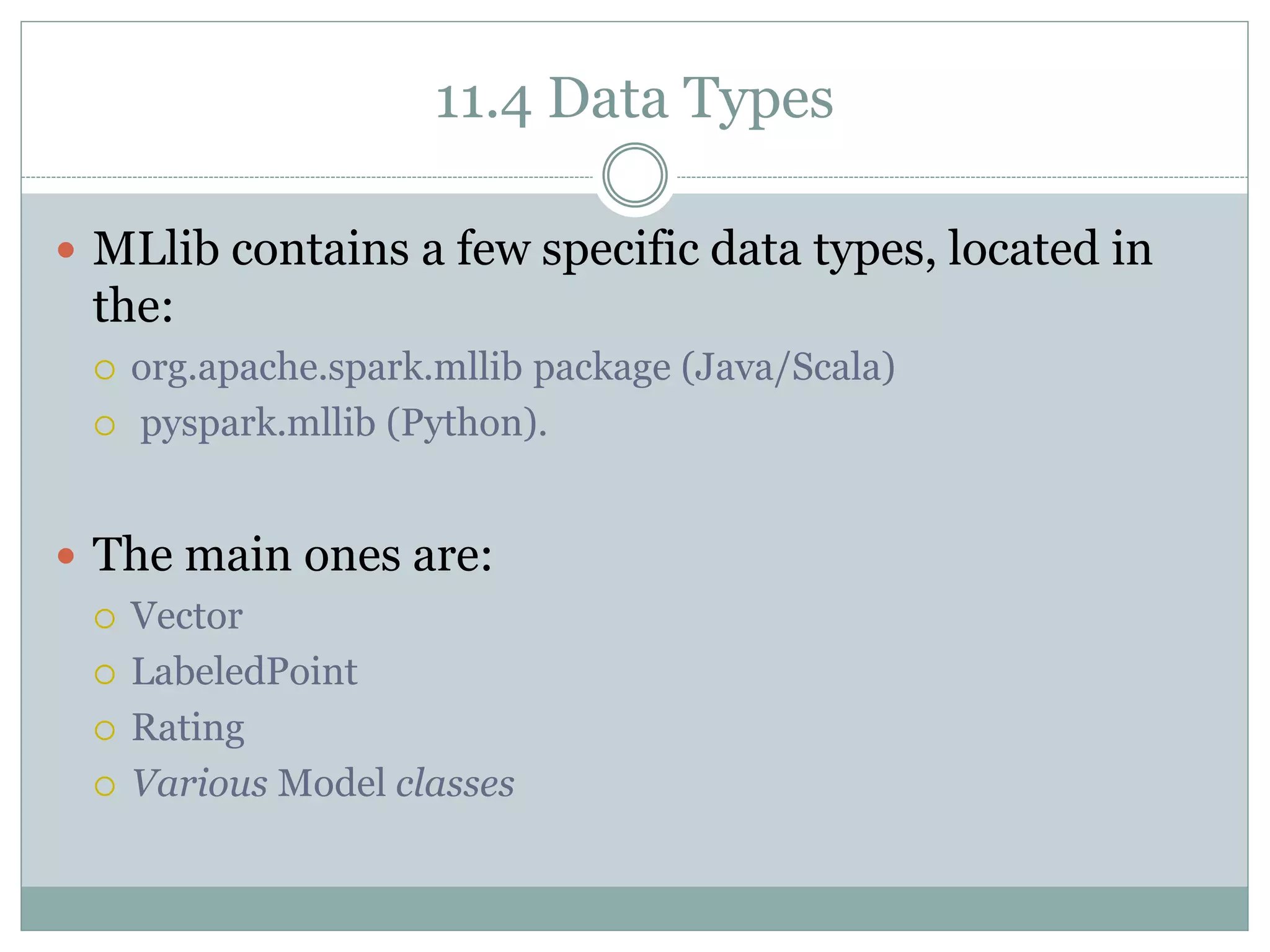 11.4 Data Types
 MLlib contains a few specific data types, located in
the:
 org.apache.spark.mllib package (Java/Scala)
 pyspark.mllib (Python).
 The main ones are:
 Vector
 LabeledPoint
 Rating
 Various Model classes
 