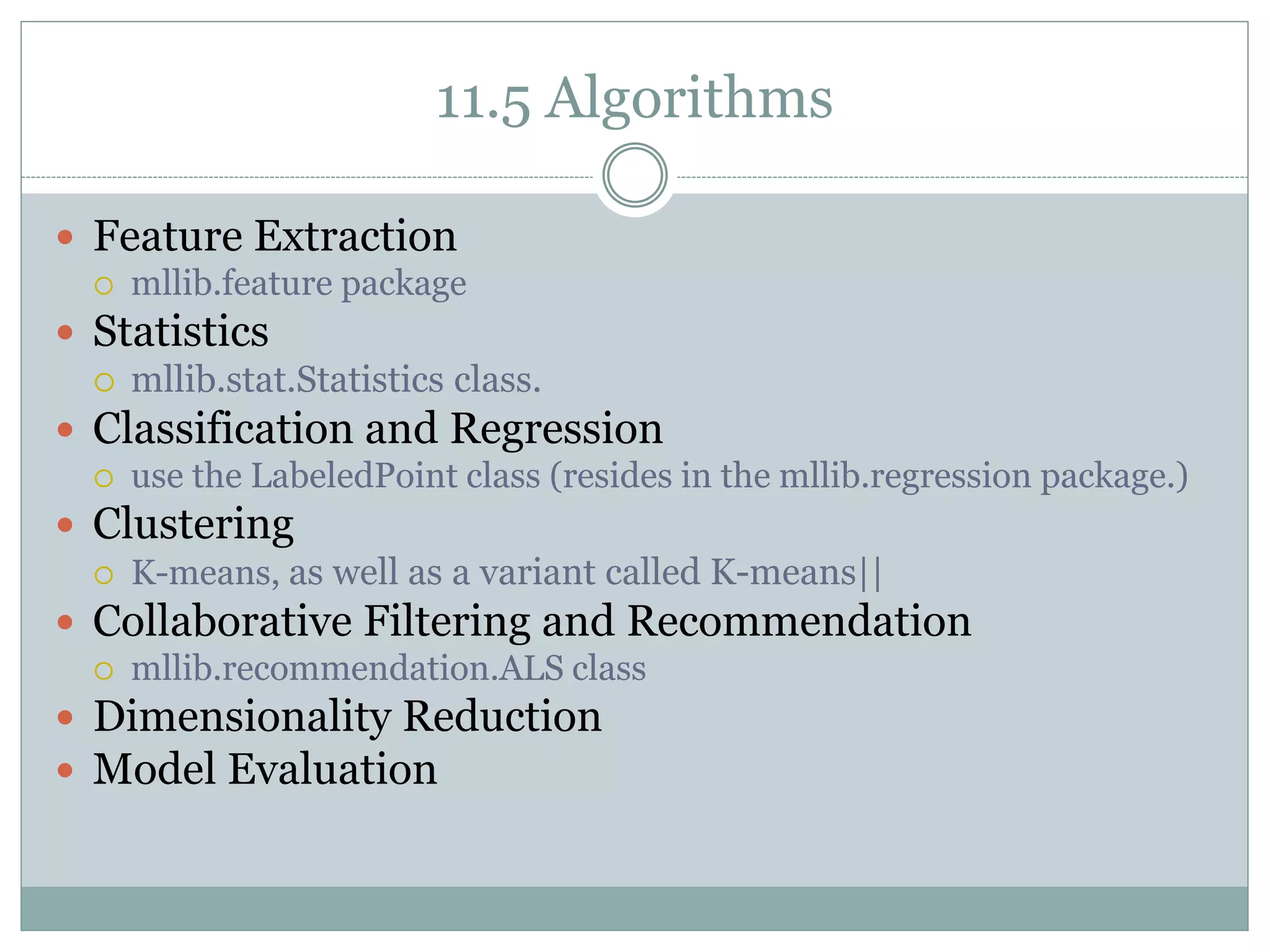 11.5 Algorithms
 Feature Extraction
 mllib.feature package
 Statistics
 mllib.stat.Statistics class.
 Classification and Regression
 use the LabeledPoint class (resides in the mllib.regression package.)
 Clustering
 K-means, as well as a variant called K-means||
 Collaborative Filtering and Recommendation
 mllib.recommendation.ALS class
 Dimensionality Reduction
 Model Evaluation
 