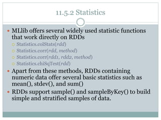 11.5.2 Statistics
 MLlib offers several widely used statistic functions
that work directly on RDDs
 Statistics.colStats(rdd)
 Statistics.corr(rdd, method)
 Statistics.corr(rdd1, rdd2, method)
 Statistics.chiSqTest(rdd)
 Apart from these methods, RDDs containing
numeric data offer several basic statistics such as
mean(), stdev(), and sum()
 RDDs support sample() and sampleByKey() to build
simple and stratified samples of data.
 