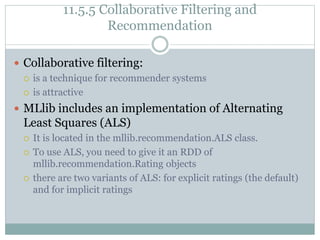 11.5.5 Collaborative Filtering and
Recommendation
 Collaborative filtering:
 is a technique for recommender systems
 is attractive
 MLlib includes an implementation of Alternating
Least Squares (ALS)
 It is located in the mllib.recommendation.ALS class.
 To use ALS, you need to give it an RDD of
mllib.recommendation.Rating objects
 there are two variants of ALS: for explicit ratings (the default)
and for implicit ratings
 