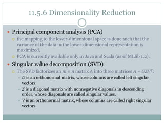 11.5.6 Dimensionality Reduction
 Principal component analysis (PCA)
 the mapping to the lower-dimensional space is done such that the
variance of the data in the lower-dimensional representation is
maximized,
 PCA is currently available only in Java and Scala (as of MLlib 1.2).
 Singular value decomposition (SVD)
 The SVD factorizes an m × n matrix A into three matrices A ≈ UΣVT:
 U is an orthonormal matrix, whose columns are called left singular
vectors.
 Σ is a diagonal matrix with nonnegative diagonals in descending
order, whose diagonals are called singular values.
 V is an orthonormal matrix, whose columns are called right singular
vectors.
 