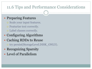 11.6 Tips and Performance Considerations
 Preparing Features
 Scale your input features.
 Featurize text correctly.
 Label classes correctly.
 Configuring Algorithms
 Caching RDDs to Reuse
 try persist(StorageLevel.DISK_ONLY).
 Recognizing Sparsity
 Level of Parallelism
 