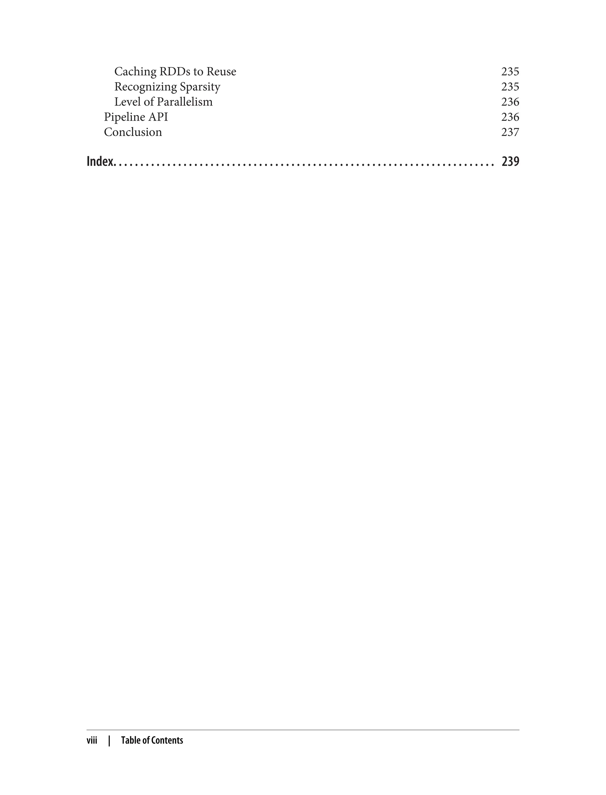 Caching RDDs to Reuse 235
Recognizing Sparsity 235
Level of Parallelism 236
Pipeline API 236
Conclusion 237
Index. . . . . . . . . . . . . . . . . . . . . . . . . . . . . . . . . . . . . . . . . . . . . . . . . . . . . . . . . . . . . . . . . . . . . . . 239
viii | Table of Contents
 