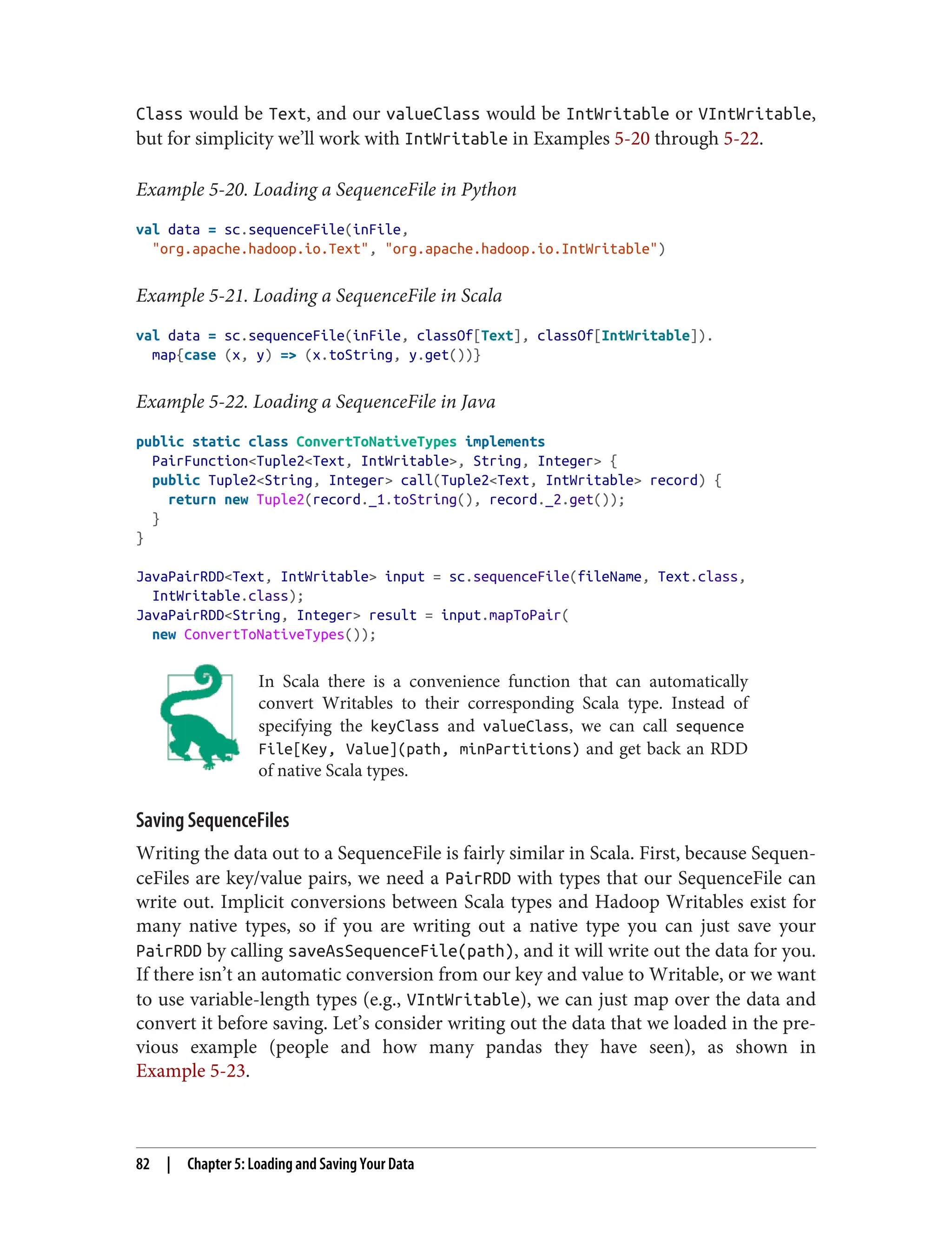 Class would be Text, and our valueClass would be IntWritable or VIntWritable,
but for simplicity we’ll work with IntWritable in Examples 5-20 through 5-22.
Example 5-20. Loading a SequenceFile in Python
val data = sc.sequenceFile(inFile,
"org.apache.hadoop.io.Text", "org.apache.hadoop.io.IntWritable")
Example 5-21. Loading a SequenceFile in Scala
val data = sc.sequenceFile(inFile, classOf[Text], classOf[IntWritable]).
map{case (x, y) => (x.toString, y.get())}
Example 5-22. Loading a SequenceFile in Java
public static class ConvertToNativeTypes implements
PairFunction<Tuple2<Text, IntWritable>, String, Integer> {
public Tuple2<String, Integer> call(Tuple2<Text, IntWritable> record) {
return new Tuple2(record._1.toString(), record._2.get());
}
}
JavaPairRDD<Text, IntWritable> input = sc.sequenceFile(fileName, Text.class,
IntWritable.class);
JavaPairRDD<String, Integer> result = input.mapToPair(
new ConvertToNativeTypes());
In Scala there is a convenience function that can automatically
convert Writables to their corresponding Scala type. Instead of
specifying the keyClass and valueClass, we can call sequence
File[Key, Value](path, minPartitions) and get back an RDD
of native Scala types.
Saving SequenceFiles
Writing the data out to a SequenceFile is fairly similar in Scala. First, because Sequen‐
ceFiles are key/value pairs, we need a PairRDD with types that our SequenceFile can
write out. Implicit conversions between Scala types and Hadoop Writables exist for
many native types, so if you are writing out a native type you can just save your
PairRDD by calling saveAsSequenceFile(path), and it will write out the data for you.
If there isn’t an automatic conversion from our key and value to Writable, or we want
to use variable-length types (e.g., VIntWritable), we can just map over the data and
convert it before saving. Let’s consider writing out the data that we loaded in the pre‐
vious example (people and how many pandas they have seen), as shown in
Example 5-23.
82 | Chapter 5: Loading and Saving Your Data
 