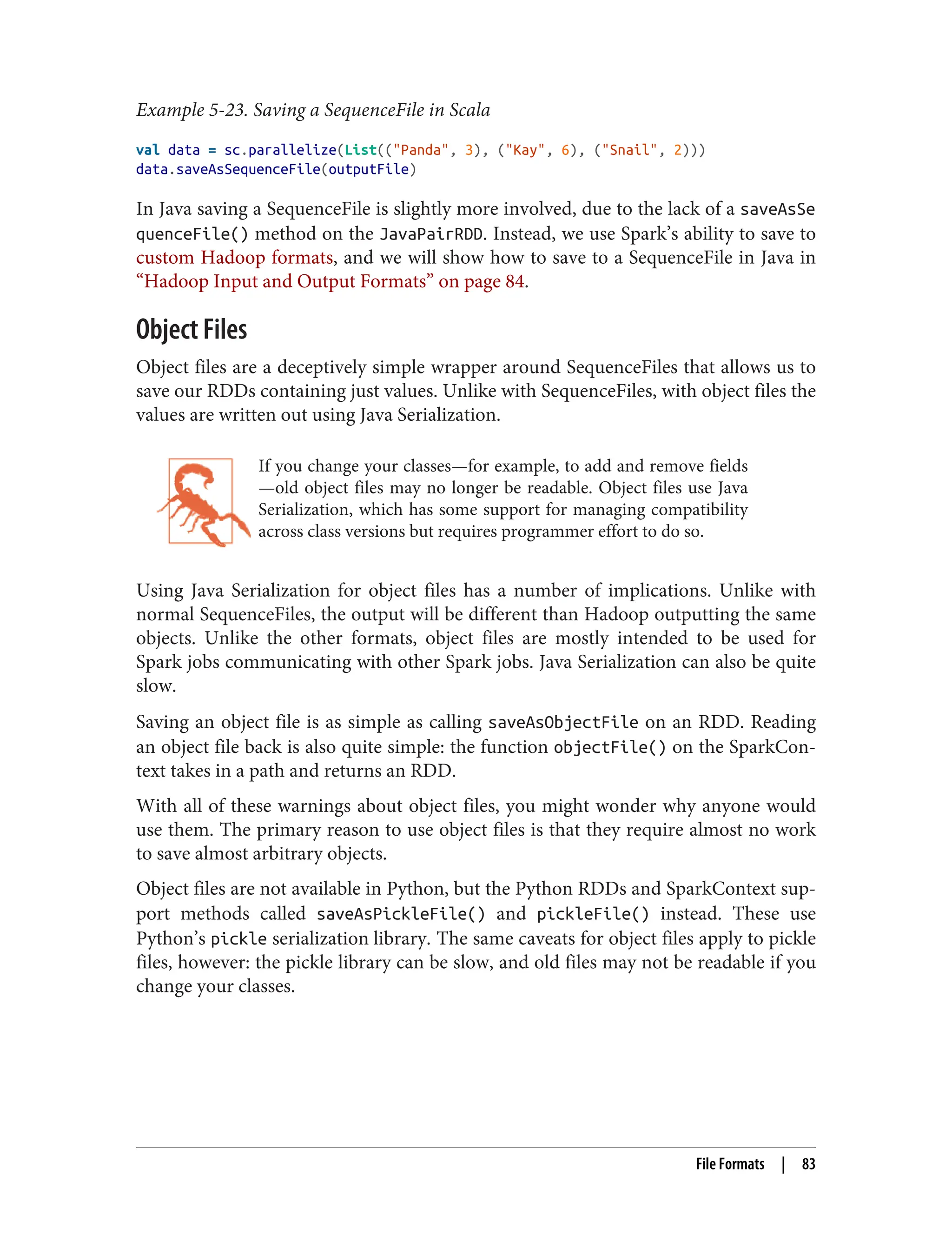 Example 5-23. Saving a SequenceFile in Scala
val data = sc.parallelize(List(("Panda", 3), ("Kay", 6), ("Snail", 2)))
data.saveAsSequenceFile(outputFile)
In Java saving a SequenceFile is slightly more involved, due to the lack of a saveAsSe
quenceFile() method on the JavaPairRDD. Instead, we use Spark’s ability to save to
custom Hadoop formats, and we will show how to save to a SequenceFile in Java in
“Hadoop Input and Output Formats” on page 84.
Object Files
Object files are a deceptively simple wrapper around SequenceFiles that allows us to
save our RDDs containing just values. Unlike with SequenceFiles, with object files the
values are written out using Java Serialization.
If you change your classes—for example, to add and remove fields
—old object files may no longer be readable. Object files use Java
Serialization, which has some support for managing compatibility
across class versions but requires programmer effort to do so.
Using Java Serialization for object files has a number of implications. Unlike with
normal SequenceFiles, the output will be different than Hadoop outputting the same
objects. Unlike the other formats, object files are mostly intended to be used for
Spark jobs communicating with other Spark jobs. Java Serialization can also be quite
slow.
Saving an object file is as simple as calling saveAsObjectFile on an RDD. Reading
an object file back is also quite simple: the function objectFile() on the SparkCon‐
text takes in a path and returns an RDD.
With all of these warnings about object files, you might wonder why anyone would
use them. The primary reason to use object files is that they require almost no work
to save almost arbitrary objects.
Object files are not available in Python, but the Python RDDs and SparkContext sup‐
port methods called saveAsPickleFile() and pickleFile() instead. These use
Python’s pickle serialization library. The same caveats for object files apply to pickle
files, however: the pickle library can be slow, and old files may not be readable if you
change your classes.
File Formats | 83
 