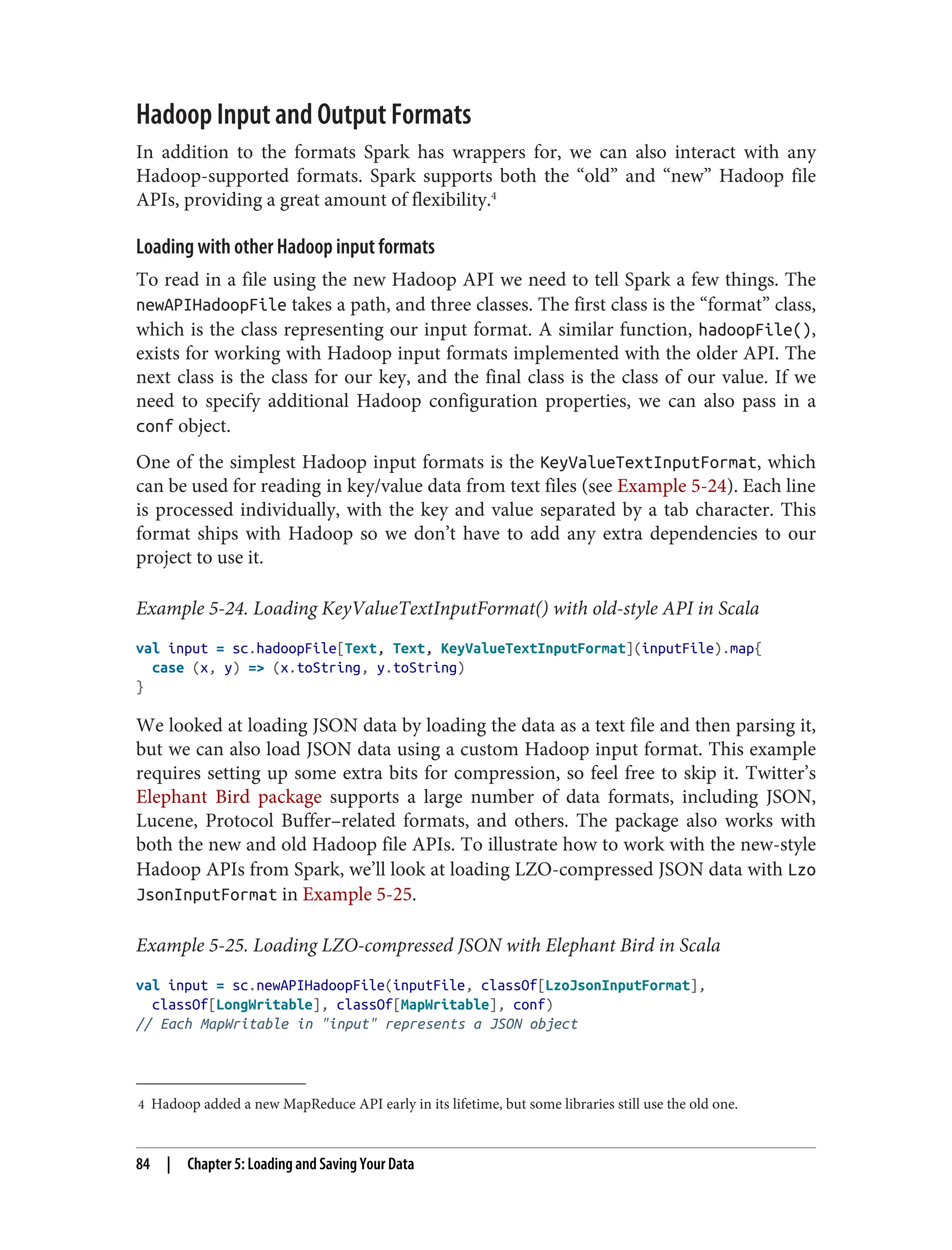 4 Hadoop added a new MapReduce API early in its lifetime, but some libraries still use the old one.
Hadoop Input and Output Formats
In addition to the formats Spark has wrappers for, we can also interact with any
Hadoop-supported formats. Spark supports both the “old” and “new” Hadoop file
APIs, providing a great amount of flexibility.4
Loading with other Hadoop input formats
To read in a file using the new Hadoop API we need to tell Spark a few things. The
newAPIHadoopFile takes a path, and three classes. The first class is the “format” class,
which is the class representing our input format. A similar function, hadoopFile(),
exists for working with Hadoop input formats implemented with the older API. The
next class is the class for our key, and the final class is the class of our value. If we
need to specify additional Hadoop configuration properties, we can also pass in a
conf object.
One of the simplest Hadoop input formats is the KeyValueTextInputFormat, which
can be used for reading in key/value data from text files (see Example 5-24). Each line
is processed individually, with the key and value separated by a tab character. This
format ships with Hadoop so we don’t have to add any extra dependencies to our
project to use it.
Example 5-24. Loading KeyValueTextInputFormat() with old-style API in Scala
val input = sc.hadoopFile[Text, Text, KeyValueTextInputFormat](inputFile).map{
case (x, y) => (x.toString, y.toString)
}
We looked at loading JSON data by loading the data as a text file and then parsing it,
but we can also load JSON data using a custom Hadoop input format. This example
requires setting up some extra bits for compression, so feel free to skip it. Twitter’s
Elephant Bird package supports a large number of data formats, including JSON,
Lucene, Protocol Buffer–related formats, and others. The package also works with
both the new and old Hadoop file APIs. To illustrate how to work with the new-style
Hadoop APIs from Spark, we’ll look at loading LZO-compressed JSON data with Lzo
JsonInputFormat in Example 5-25.
Example 5-25. Loading LZO-compressed JSON with Elephant Bird in Scala
val input = sc.newAPIHadoopFile(inputFile, classOf[LzoJsonInputFormat],
classOf[LongWritable], classOf[MapWritable], conf)
// Each MapWritable in "input" represents a JSON object
84 | Chapter 5: Loading and Saving Your Data
 