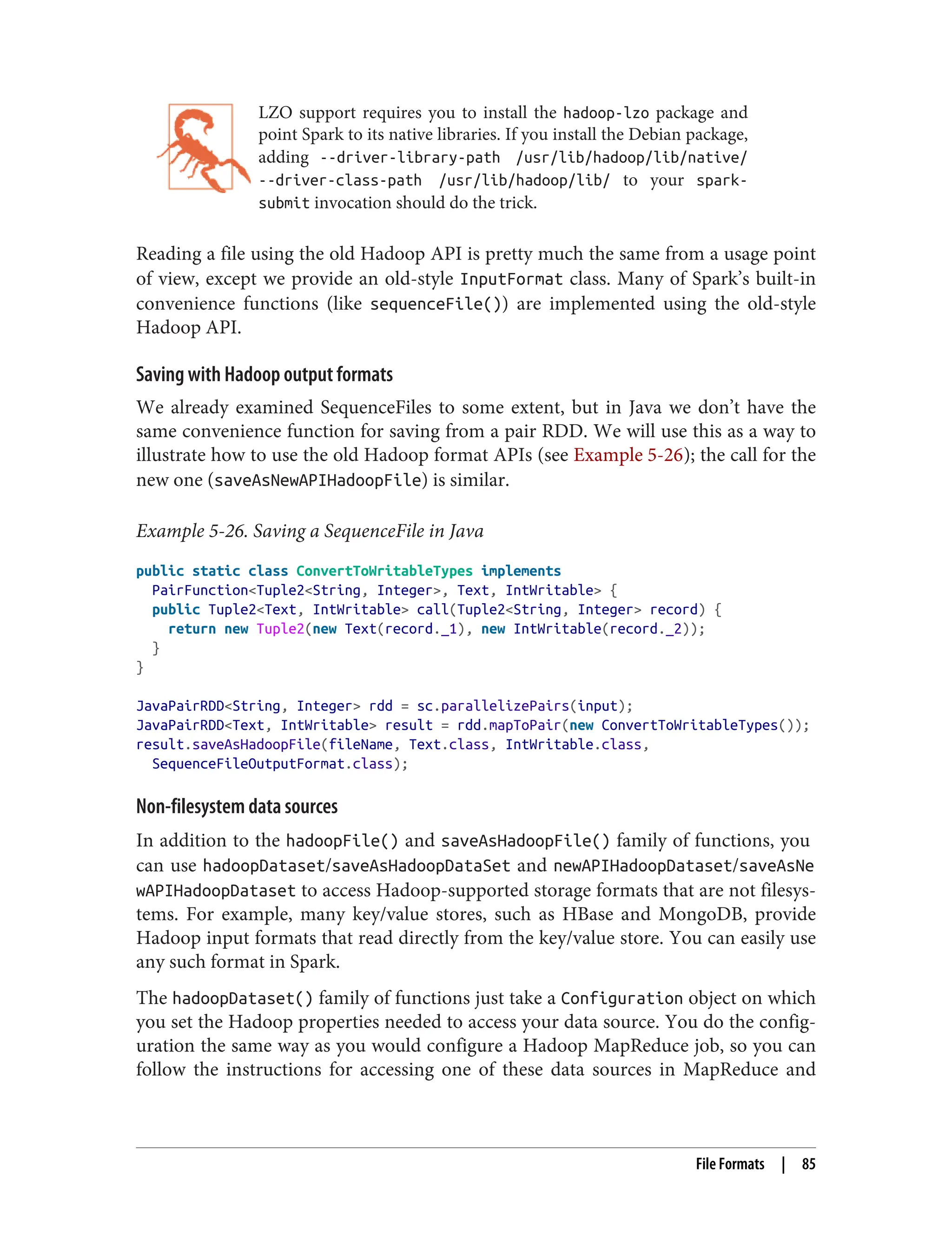 LZO support requires you to install the hadoop-lzo package and
point Spark to its native libraries. If you install the Debian package,
adding --driver-library-path /usr/lib/hadoop/lib/native/
--driver-class-path /usr/lib/hadoop/lib/ to your spark-
submit invocation should do the trick.
Reading a file using the old Hadoop API is pretty much the same from a usage point
of view, except we provide an old-style InputFormat class. Many of Spark’s built-in
convenience functions (like sequenceFile()) are implemented using the old-style
Hadoop API.
Saving with Hadoop output formats
We already examined SequenceFiles to some extent, but in Java we don’t have the
same convenience function for saving from a pair RDD. We will use this as a way to
illustrate how to use the old Hadoop format APIs (see Example 5-26); the call for the
new one (saveAsNewAPIHadoopFile) is similar.
Example 5-26. Saving a SequenceFile in Java
public static class ConvertToWritableTypes implements
PairFunction<Tuple2<String, Integer>, Text, IntWritable> {
public Tuple2<Text, IntWritable> call(Tuple2<String, Integer> record) {
return new Tuple2(new Text(record._1), new IntWritable(record._2));
}
}
JavaPairRDD<String, Integer> rdd = sc.parallelizePairs(input);
JavaPairRDD<Text, IntWritable> result = rdd.mapToPair(new ConvertToWritableTypes());
result.saveAsHadoopFile(fileName, Text.class, IntWritable.class,
SequenceFileOutputFormat.class);
Non-filesystem data sources
In addition to the hadoopFile() and saveAsHadoopFile() family of functions, you
can use hadoopDataset/saveAsHadoopDataSet and newAPIHadoopDataset/saveAsNe
wAPIHadoopDataset to access Hadoop-supported storage formats that are not filesys‐
tems. For example, many key/value stores, such as HBase and MongoDB, provide
Hadoop input formats that read directly from the key/value store. You can easily use
any such format in Spark.
The hadoopDataset() family of functions just take a Configuration object on which
you set the Hadoop properties needed to access your data source. You do the config‐
uration the same way as you would configure a Hadoop MapReduce job, so you can
follow the instructions for accessing one of these data sources in MapReduce and
File Formats | 85
 