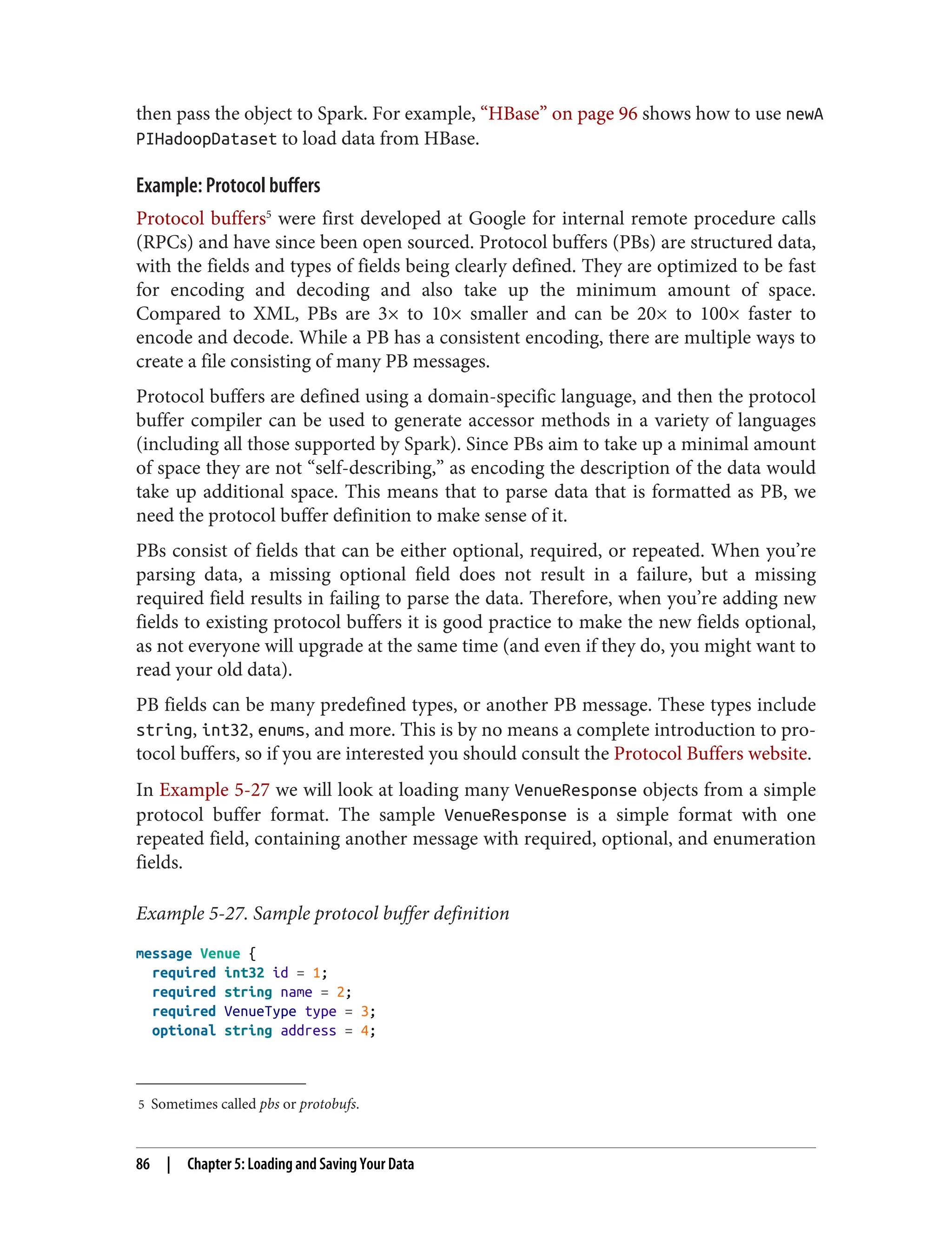 5 Sometimes called pbs or protobufs.
then pass the object to Spark. For example, “HBase” on page 96 shows how to use newA
PIHadoopDataset to load data from HBase.
Example: Protocol buffers
Protocol buffers5
were first developed at Google for internal remote procedure calls
(RPCs) and have since been open sourced. Protocol buffers (PBs) are structured data,
with the fields and types of fields being clearly defined. They are optimized to be fast
for encoding and decoding and also take up the minimum amount of space.
Compared to XML, PBs are 3× to 10× smaller and can be 20× to 100× faster to
encode and decode. While a PB has a consistent encoding, there are multiple ways to
create a file consisting of many PB messages.
Protocol buffers are defined using a domain-specific language, and then the protocol
buffer compiler can be used to generate accessor methods in a variety of languages
(including all those supported by Spark). Since PBs aim to take up a minimal amount
of space they are not “self-describing,” as encoding the description of the data would
take up additional space. This means that to parse data that is formatted as PB, we
need the protocol buffer definition to make sense of it.
PBs consist of fields that can be either optional, required, or repeated. When you’re
parsing data, a missing optional field does not result in a failure, but a missing
required field results in failing to parse the data. Therefore, when you’re adding new
fields to existing protocol buffers it is good practice to make the new fields optional,
as not everyone will upgrade at the same time (and even if they do, you might want to
read your old data).
PB fields can be many predefined types, or another PB message. These types include
string, int32, enums, and more. This is by no means a complete introduction to pro‐
tocol buffers, so if you are interested you should consult the Protocol Buffers website.
In Example 5-27 we will look at loading many VenueResponse objects from a simple
protocol buffer format. The sample VenueResponse is a simple format with one
repeated field, containing another message with required, optional, and enumeration
fields.
Example 5-27. Sample protocol buffer definition
message Venue {
required int32 id = 1;
required string name = 2;
required VenueType type = 3;
optional string address = 4;
86 | Chapter 5: Loading and Saving Your Data
 