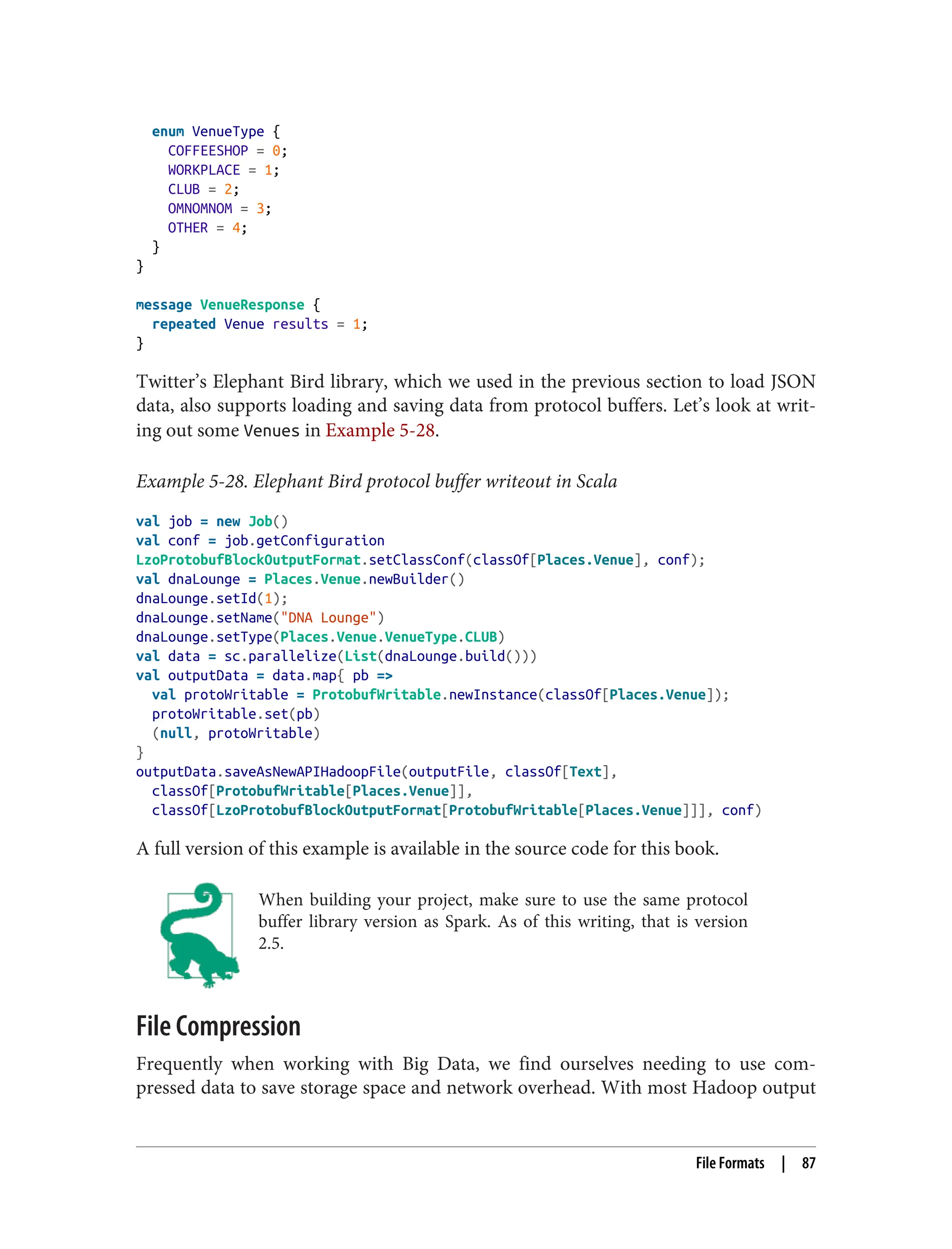 enum VenueType {
COFFEESHOP = 0;
WORKPLACE = 1;
CLUB = 2;
OMNOMNOM = 3;
OTHER = 4;
}
}
message VenueResponse {
repeated Venue results = 1;
}
Twitter’s Elephant Bird library, which we used in the previous section to load JSON
data, also supports loading and saving data from protocol buffers. Let’s look at writ‐
ing out some Venues in Example 5-28.
Example 5-28. Elephant Bird protocol buffer writeout in Scala
val job = new Job()
val conf = job.getConfiguration
LzoProtobufBlockOutputFormat.setClassConf(classOf[Places.Venue], conf);
val dnaLounge = Places.Venue.newBuilder()
dnaLounge.setId(1);
dnaLounge.setName("DNA Lounge")
dnaLounge.setType(Places.Venue.VenueType.CLUB)
val data = sc.parallelize(List(dnaLounge.build()))
val outputData = data.map{ pb =>
val protoWritable = ProtobufWritable.newInstance(classOf[Places.Venue]);
protoWritable.set(pb)
(null, protoWritable)
}
outputData.saveAsNewAPIHadoopFile(outputFile, classOf[Text],
classOf[ProtobufWritable[Places.Venue]],
classOf[LzoProtobufBlockOutputFormat[ProtobufWritable[Places.Venue]]], conf)
A full version of this example is available in the source code for this book.
When building your project, make sure to use the same protocol
buffer library version as Spark. As of this writing, that is version
2.5.
File Compression
Frequently when working with Big Data, we find ourselves needing to use com‐
pressed data to save storage space and network overhead. With most Hadoop output
File Formats | 87
 