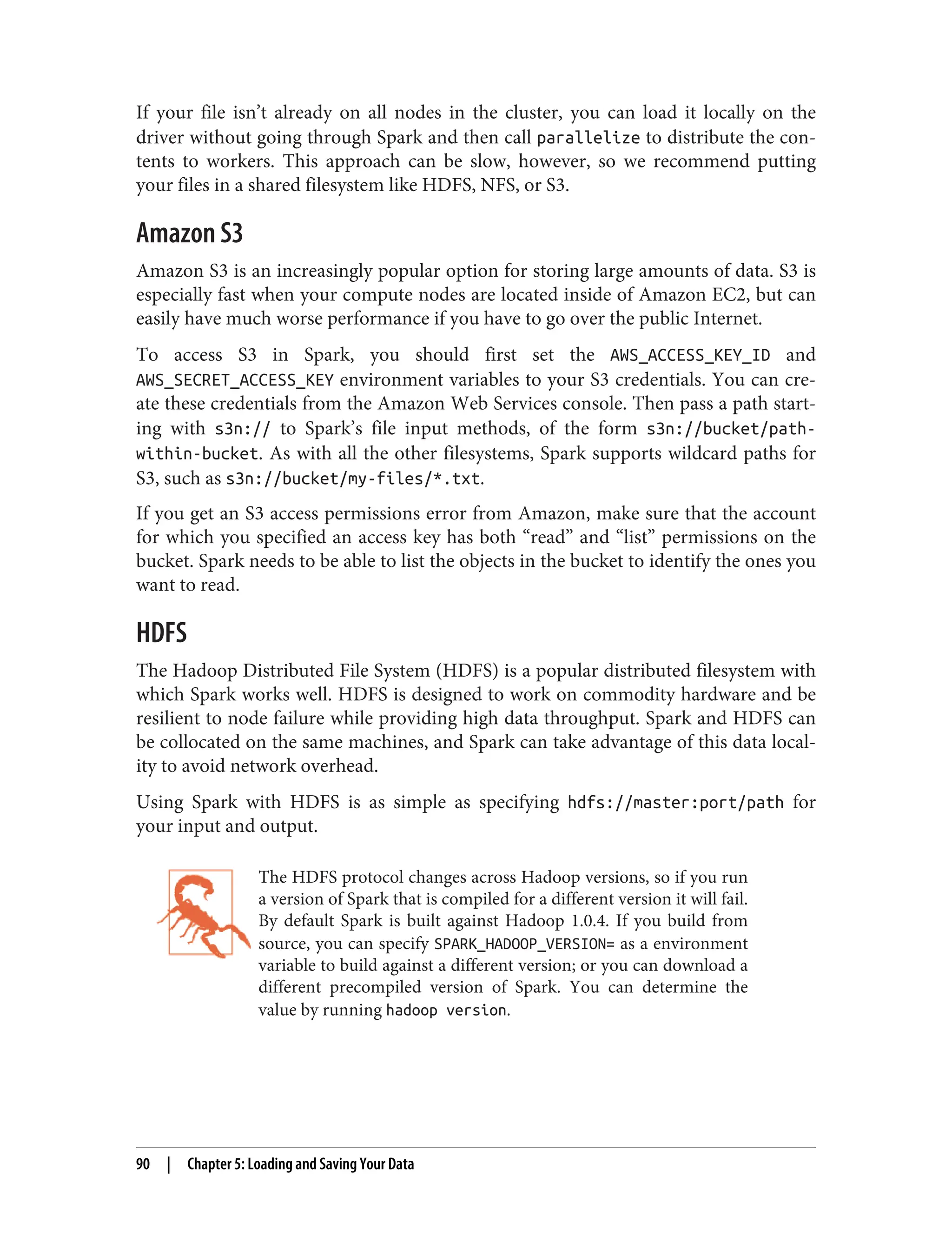 If your file isn’t already on all nodes in the cluster, you can load it locally on the
driver without going through Spark and then call parallelize to distribute the con‐
tents to workers. This approach can be slow, however, so we recommend putting
your files in a shared filesystem like HDFS, NFS, or S3.
Amazon S3
Amazon S3 is an increasingly popular option for storing large amounts of data. S3 is
especially fast when your compute nodes are located inside of Amazon EC2, but can
easily have much worse performance if you have to go over the public Internet.
To access S3 in Spark, you should first set the AWS_ACCESS_KEY_ID and
AWS_SECRET_ACCESS_KEY environment variables to your S3 credentials. You can cre‐
ate these credentials from the Amazon Web Services console. Then pass a path start‐
ing with s3n:// to Spark’s file input methods, of the form s3n://bucket/path-
within-bucket. As with all the other filesystems, Spark supports wildcard paths for
S3, such as s3n://bucket/my-files/*.txt.
If you get an S3 access permissions error from Amazon, make sure that the account
for which you specified an access key has both “read” and “list” permissions on the
bucket. Spark needs to be able to list the objects in the bucket to identify the ones you
want to read.
HDFS
The Hadoop Distributed File System (HDFS) is a popular distributed filesystem with
which Spark works well. HDFS is designed to work on commodity hardware and be
resilient to node failure while providing high data throughput. Spark and HDFS can
be collocated on the same machines, and Spark can take advantage of this data local‐
ity to avoid network overhead.
Using Spark with HDFS is as simple as specifying hdfs://master:port/path for
your input and output.
The HDFS protocol changes across Hadoop versions, so if you run
a version of Spark that is compiled for a different version it will fail.
By default Spark is built against Hadoop 1.0.4. If you build from
source, you can specify SPARK_HADOOP_VERSION= as a environment
variable to build against a different version; or you can download a
different precompiled version of Spark. You can determine the
value by running hadoop version.
90 | Chapter 5: Loading and Saving Your Data
 