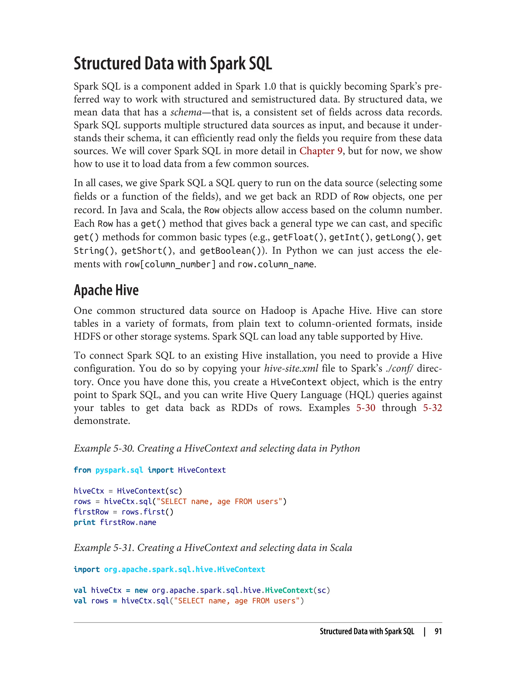 Structured Data with Spark SQL
Spark SQL is a component added in Spark 1.0 that is quickly becoming Spark’s pre‐
ferred way to work with structured and semistructured data. By structured data, we
mean data that has a schema—that is, a consistent set of fields across data records.
Spark SQL supports multiple structured data sources as input, and because it under‐
stands their schema, it can efficiently read only the fields you require from these data
sources. We will cover Spark SQL in more detail in Chapter 9, but for now, we show
how to use it to load data from a few common sources.
In all cases, we give Spark SQL a SQL query to run on the data source (selecting some
fields or a function of the fields), and we get back an RDD of Row objects, one per
record. In Java and Scala, the Row objects allow access based on the column number.
Each Row has a get() method that gives back a general type we can cast, and specific
get() methods for common basic types (e.g., getFloat(), getInt(), getLong(), get
String(), getShort(), and getBoolean()). In Python we can just access the ele‐
ments with row[column_number] and row.column_name.
Apache Hive
One common structured data source on Hadoop is Apache Hive. Hive can store
tables in a variety of formats, from plain text to column-oriented formats, inside
HDFS or other storage systems. Spark SQL can load any table supported by Hive.
To connect Spark SQL to an existing Hive installation, you need to provide a Hive
configuration. You do so by copying your hive-site.xml file to Spark’s ./conf/ direc‐
tory. Once you have done this, you create a HiveContext object, which is the entry
point to Spark SQL, and you can write Hive Query Language (HQL) queries against
your tables to get data back as RDDs of rows. Examples 5-30 through 5-32
demonstrate.
Example 5-30. Creating a HiveContext and selecting data in Python
from pyspark.sql import HiveContext
hiveCtx = HiveContext(sc)
rows = hiveCtx.sql("SELECT name, age FROM users")
firstRow = rows.first()
print firstRow.name
Example 5-31. Creating a HiveContext and selecting data in Scala
import org.apache.spark.sql.hive.HiveContext
val hiveCtx = new org.apache.spark.sql.hive.HiveContext(sc)
val rows = hiveCtx.sql("SELECT name, age FROM users")
Structured Data with Spark SQL | 91
 