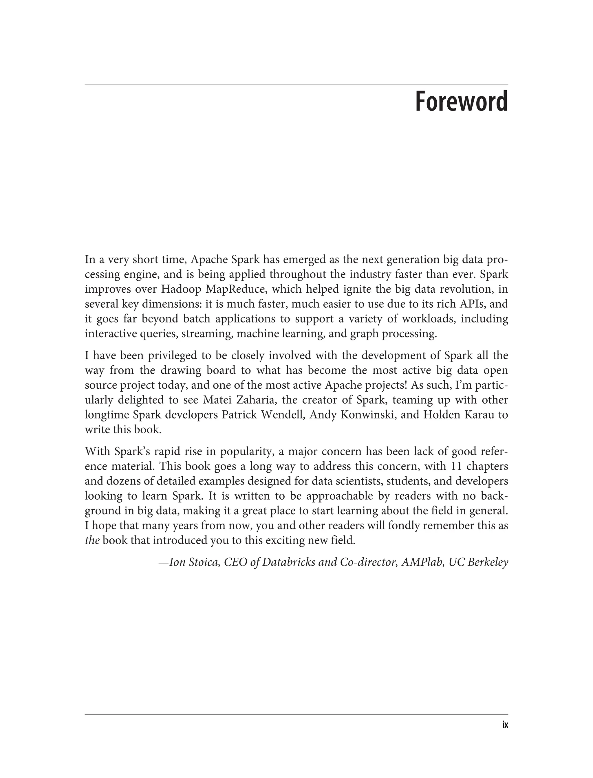 Foreword
In a very short time, Apache Spark has emerged as the next generation big data pro‐
cessing engine, and is being applied throughout the industry faster than ever. Spark
improves over Hadoop MapReduce, which helped ignite the big data revolution, in
several key dimensions: it is much faster, much easier to use due to its rich APIs, and
it goes far beyond batch applications to support a variety of workloads, including
interactive queries, streaming, machine learning, and graph processing.
I have been privileged to be closely involved with the development of Spark all the
way from the drawing board to what has become the most active big data open
source project today, and one of the most active Apache projects! As such, I’m partic‐
ularly delighted to see Matei Zaharia, the creator of Spark, teaming up with other
longtime Spark developers Patrick Wendell, Andy Konwinski, and Holden Karau to
write this book.
With Spark’s rapid rise in popularity, a major concern has been lack of good refer‐
ence material. This book goes a long way to address this concern, with 11 chapters
and dozens of detailed examples designed for data scientists, students, and developers
looking to learn Spark. It is written to be approachable by readers with no back‐
ground in big data, making it a great place to start learning about the field in general.
I hope that many years from now, you and other readers will fondly remember this as
the book that introduced you to this exciting new field.
—Ion Stoica, CEO of Databricks and Co-director, AMPlab, UC Berkeley
ix
 