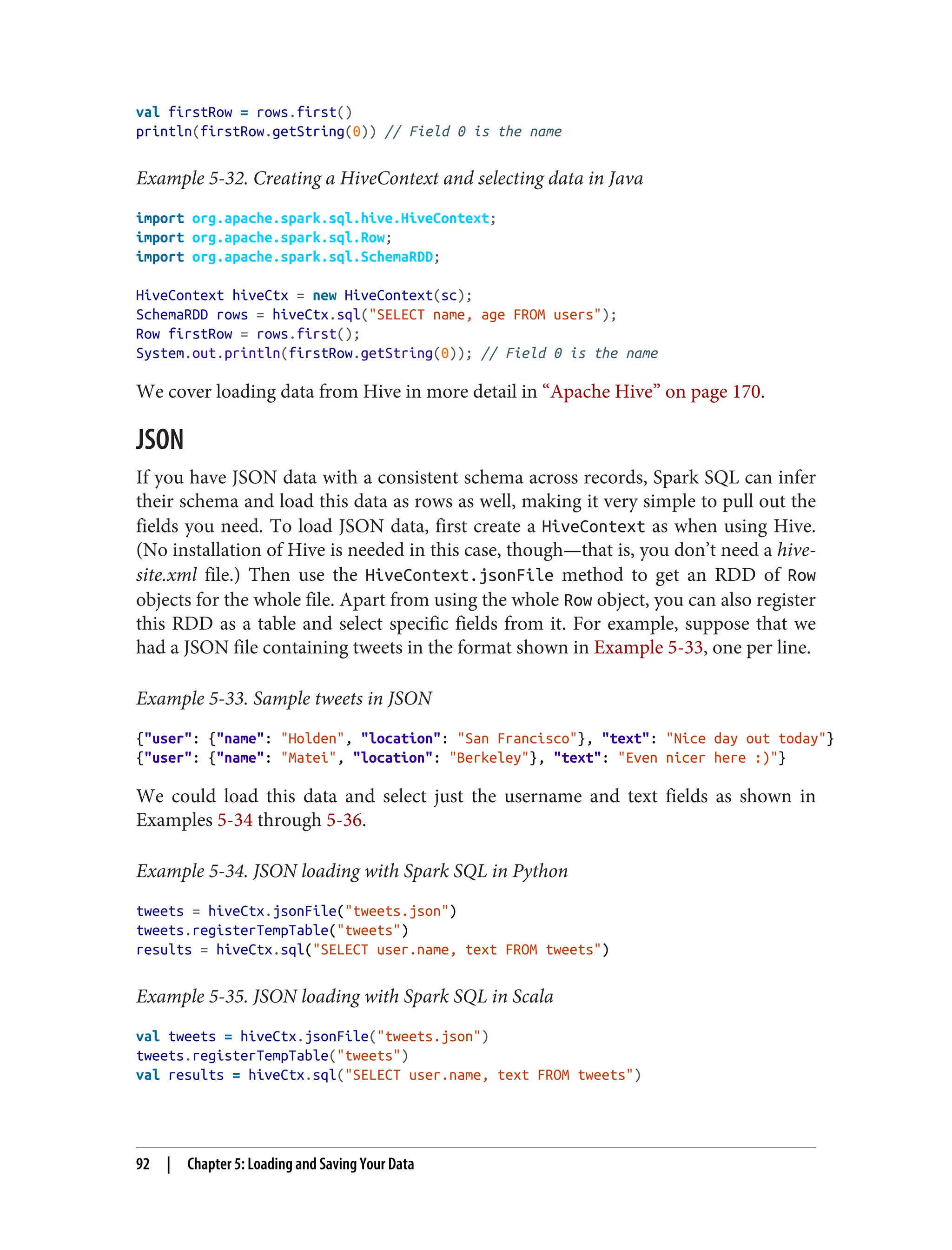 val firstRow = rows.first()
println(firstRow.getString(0)) // Field 0 is the name
Example 5-32. Creating a HiveContext and selecting data in Java
import org.apache.spark.sql.hive.HiveContext;
import org.apache.spark.sql.Row;
import org.apache.spark.sql.SchemaRDD;
HiveContext hiveCtx = new HiveContext(sc);
SchemaRDD rows = hiveCtx.sql("SELECT name, age FROM users");
Row firstRow = rows.first();
System.out.println(firstRow.getString(0)); // Field 0 is the name
We cover loading data from Hive in more detail in “Apache Hive” on page 170.
JSON
If you have JSON data with a consistent schema across records, Spark SQL can infer
their schema and load this data as rows as well, making it very simple to pull out the
fields you need. To load JSON data, first create a HiveContext as when using Hive.
(No installation of Hive is needed in this case, though—that is, you don’t need a hive-
site.xml file.) Then use the HiveContext.jsonFile method to get an RDD of Row
objects for the whole file. Apart from using the whole Row object, you can also register
this RDD as a table and select specific fields from it. For example, suppose that we
had a JSON file containing tweets in the format shown in Example 5-33, one per line.
Example 5-33. Sample tweets in JSON
{"user": {"name": "Holden", "location": "San Francisco"}, "text": "Nice day out today"}
{"user": {"name": "Matei", "location": "Berkeley"}, "text": "Even nicer here :)"}
We could load this data and select just the username and text fields as shown in
Examples 5-34 through 5-36.
Example 5-34. JSON loading with Spark SQL in Python
tweets = hiveCtx.jsonFile("tweets.json")
tweets.registerTempTable("tweets")
results = hiveCtx.sql("SELECT user.name, text FROM tweets")
Example 5-35. JSON loading with Spark SQL in Scala
val tweets = hiveCtx.jsonFile("tweets.json")
tweets.registerTempTable("tweets")
val results = hiveCtx.sql("SELECT user.name, text FROM tweets")
92 | Chapter 5: Loading and Saving Your Data
 