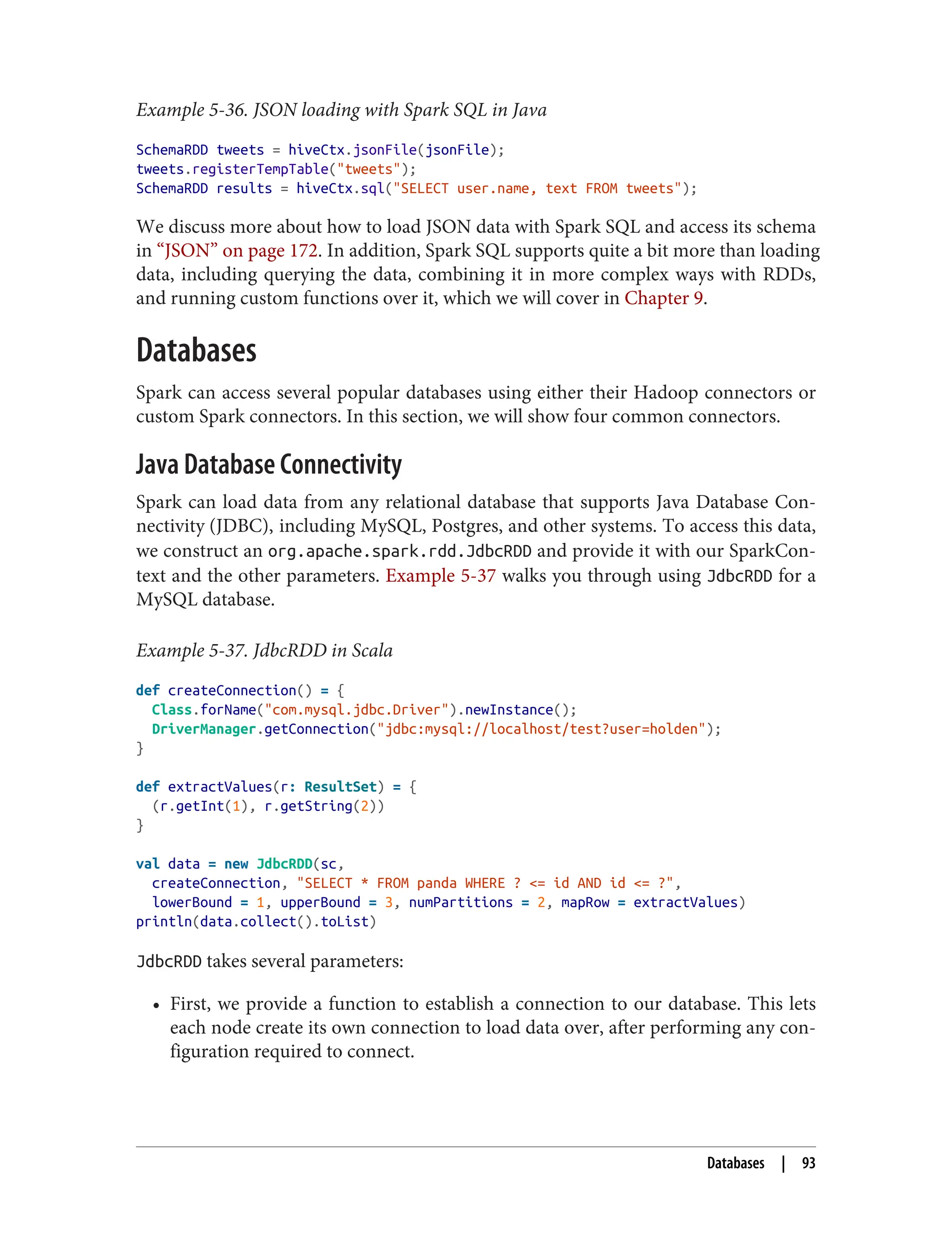 Example 5-36. JSON loading with Spark SQL in Java
SchemaRDD tweets = hiveCtx.jsonFile(jsonFile);
tweets.registerTempTable("tweets");
SchemaRDD results = hiveCtx.sql("SELECT user.name, text FROM tweets");
We discuss more about how to load JSON data with Spark SQL and access its schema
in “JSON” on page 172. In addition, Spark SQL supports quite a bit more than loading
data, including querying the data, combining it in more complex ways with RDDs,
and running custom functions over it, which we will cover in Chapter 9.
Databases
Spark can access several popular databases using either their Hadoop connectors or
custom Spark connectors. In this section, we will show four common connectors.
Java Database Connectivity
Spark can load data from any relational database that supports Java Database Con‐
nectivity (JDBC), including MySQL, Postgres, and other systems. To access this data,
we construct an org.apache.spark.rdd.JdbcRDD and provide it with our SparkCon‐
text and the other parameters. Example 5-37 walks you through using JdbcRDD for a
MySQL database.
Example 5-37. JdbcRDD in Scala
def createConnection() = {
Class.forName("com.mysql.jdbc.Driver").newInstance();
DriverManager.getConnection("jdbc:mysql://localhost/test?user=holden");
}
def extractValues(r: ResultSet) = {
(r.getInt(1), r.getString(2))
}
val data = new JdbcRDD(sc,
createConnection, "SELECT * FROM panda WHERE ? <= id AND id <= ?",
lowerBound = 1, upperBound = 3, numPartitions = 2, mapRow = extractValues)
println(data.collect().toList)
JdbcRDD takes several parameters:
• First, we provide a function to establish a connection to our database. This lets
each node create its own connection to load data over, after performing any con‐
figuration required to connect.
Databases | 93
 