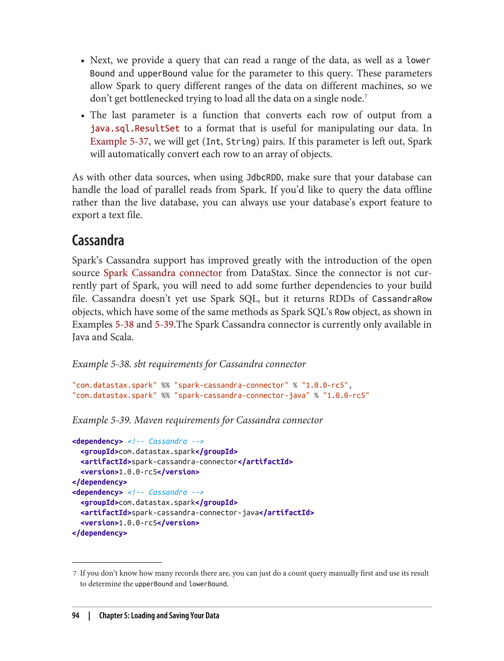 7 If you don’t know how many records there are, you can just do a count query manually first and use its result
to determine the upperBound and lowerBound.
• Next, we provide a query that can read a range of the data, as well as a lower
Bound and upperBound value for the parameter to this query. These parameters
allow Spark to query different ranges of the data on different machines, so we
don’t get bottlenecked trying to load all the data on a single node.7
• The last parameter is a function that converts each row of output from a
java.sql.ResultSet to a format that is useful for manipulating our data. In
Example 5-37, we will get (Int, String) pairs. If this parameter is left out, Spark
will automatically convert each row to an array of objects.
As with other data sources, when using JdbcRDD, make sure that your database can
handle the load of parallel reads from Spark. If you’d like to query the data offline
rather than the live database, you can always use your database’s export feature to
export a text file.
Cassandra
Spark’s Cassandra support has improved greatly with the introduction of the open
source Spark Cassandra connector from DataStax. Since the connector is not cur‐
rently part of Spark, you will need to add some further dependencies to your build
file. Cassandra doesn’t yet use Spark SQL, but it returns RDDs of CassandraRow
objects, which have some of the same methods as Spark SQL’s Row object, as shown in
Examples 5-38 and 5-39.The Spark Cassandra connector is currently only available in
Java and Scala.
Example 5-38. sbt requirements for Cassandra connector
"com.datastax.spark" %% "spark-cassandra-connector" % "1.0.0-rc5",
"com.datastax.spark" %% "spark-cassandra-connector-java" % "1.0.0-rc5"
Example 5-39. Maven requirements for Cassandra connector
<dependency> <!-- Cassandra -->
<groupId>com.datastax.spark</groupId>
<artifactId>spark-cassandra-connector</artifactId>
<version>1.0.0-rc5</version>
</dependency>
<dependency> <!-- Cassandra -->
<groupId>com.datastax.spark</groupId>
<artifactId>spark-cassandra-connector-java</artifactId>
<version>1.0.0-rc5</version>
</dependency>
94 | Chapter 5: Loading and Saving Your Data
 