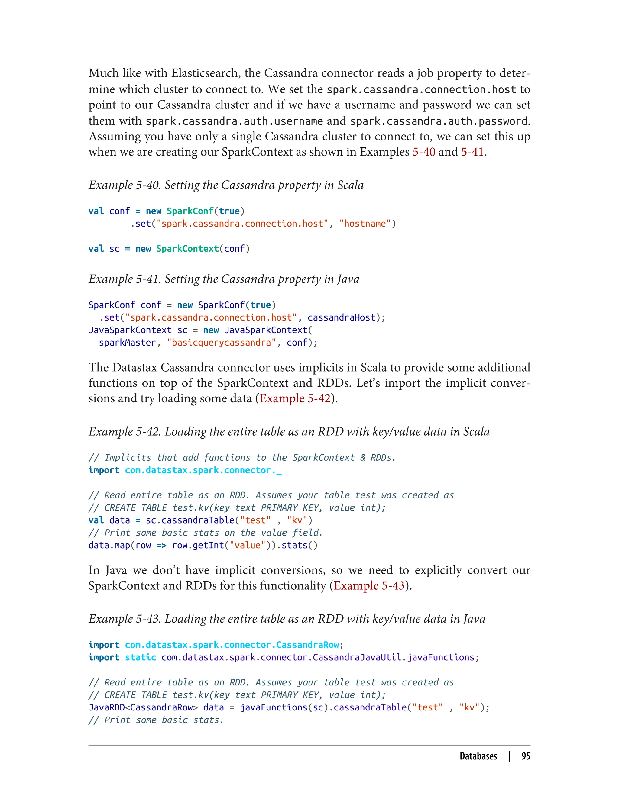 Much like with Elasticsearch, the Cassandra connector reads a job property to deter‐
mine which cluster to connect to. We set the spark.cassandra.connection.host to
point to our Cassandra cluster and if we have a username and password we can set
them with spark.cassandra.auth.username and spark.cassandra.auth.password.
Assuming you have only a single Cassandra cluster to connect to, we can set this up
when we are creating our SparkContext as shown in Examples 5-40 and 5-41.
Example 5-40. Setting the Cassandra property in Scala
val conf = new SparkConf(true)
.set("spark.cassandra.connection.host", "hostname")
val sc = new SparkContext(conf)
Example 5-41. Setting the Cassandra property in Java
SparkConf conf = new SparkConf(true)
.set("spark.cassandra.connection.host", cassandraHost);
JavaSparkContext sc = new JavaSparkContext(
sparkMaster, "basicquerycassandra", conf);
The Datastax Cassandra connector uses implicits in Scala to provide some additional
functions on top of the SparkContext and RDDs. Let’s import the implicit conver‐
sions and try loading some data (Example 5-42).
Example 5-42. Loading the entire table as an RDD with key/value data in Scala
// Implicits that add functions to the SparkContext & RDDs.
import com.datastax.spark.connector._
// Read entire table as an RDD. Assumes your table test was created as
// CREATE TABLE test.kv(key text PRIMARY KEY, value int);
val data = sc.cassandraTable("test" , "kv")
// Print some basic stats on the value field.
data.map(row => row.getInt("value")).stats()
In Java we don’t have implicit conversions, so we need to explicitly convert our
SparkContext and RDDs for this functionality (Example 5-43).
Example 5-43. Loading the entire table as an RDD with key/value data in Java
import com.datastax.spark.connector.CassandraRow;
import static com.datastax.spark.connector.CassandraJavaUtil.javaFunctions;
// Read entire table as an RDD. Assumes your table test was created as
// CREATE TABLE test.kv(key text PRIMARY KEY, value int);
JavaRDD<CassandraRow> data = javaFunctions(sc).cassandraTable("test" , "kv");
// Print some basic stats.
Databases | 95
 