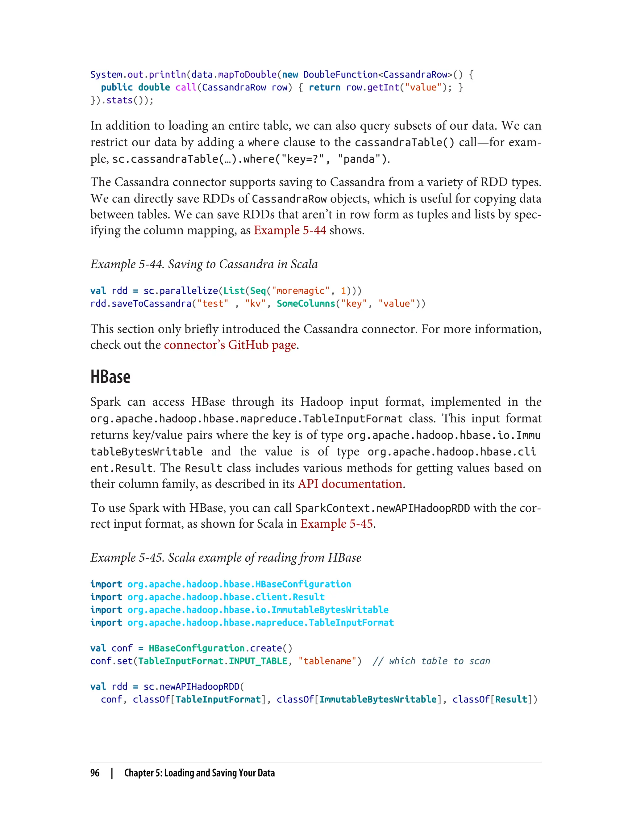 System.out.println(data.mapToDouble(new DoubleFunction<CassandraRow>() {
public double call(CassandraRow row) { return row.getInt("value"); }
}).stats());
In addition to loading an entire table, we can also query subsets of our data. We can
restrict our data by adding a where clause to the cassandraTable() call—for exam‐
ple, sc.cassandraTable(…).where("key=?", "panda").
The Cassandra connector supports saving to Cassandra from a variety of RDD types.
We can directly save RDDs of CassandraRow objects, which is useful for copying data
between tables. We can save RDDs that aren’t in row form as tuples and lists by spec‐
ifying the column mapping, as Example 5-44 shows.
Example 5-44. Saving to Cassandra in Scala
val rdd = sc.parallelize(List(Seq("moremagic", 1)))
rdd.saveToCassandra("test" , "kv", SomeColumns("key", "value"))
This section only briefly introduced the Cassandra connector. For more information,
check out the connector’s GitHub page.
HBase
Spark can access HBase through its Hadoop input format, implemented in the
org.apache.hadoop.hbase.mapreduce.TableInputFormat class. This input format
returns key/value pairs where the key is of type org.apache.hadoop.hbase.io.Immu
tableBytesWritable and the value is of type org.apache.hadoop.hbase.cli
ent.Result. The Result class includes various methods for getting values based on
their column family, as described in its API documentation.
To use Spark with HBase, you can call SparkContext.newAPIHadoopRDD with the cor‐
rect input format, as shown for Scala in Example 5-45.
Example 5-45. Scala example of reading from HBase
import org.apache.hadoop.hbase.HBaseConfiguration
import org.apache.hadoop.hbase.client.Result
import org.apache.hadoop.hbase.io.ImmutableBytesWritable
import org.apache.hadoop.hbase.mapreduce.TableInputFormat
val conf = HBaseConfiguration.create()
conf.set(TableInputFormat.INPUT_TABLE, "tablename") // which table to scan
val rdd = sc.newAPIHadoopRDD(
conf, classOf[TableInputFormat], classOf[ImmutableBytesWritable], classOf[Result])
96 | Chapter 5: Loading and Saving Your Data
 