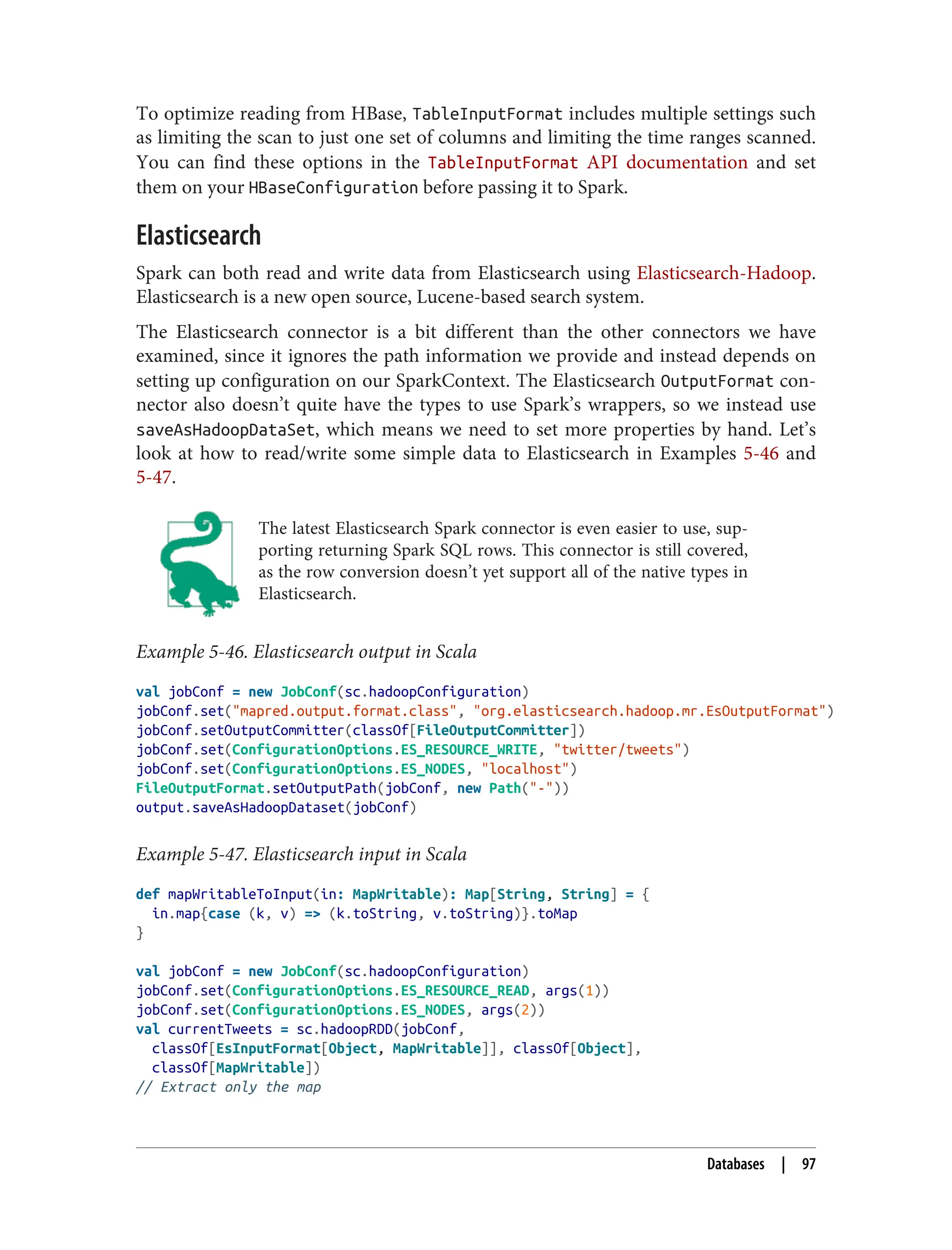 To optimize reading from HBase, TableInputFormat includes multiple settings such
as limiting the scan to just one set of columns and limiting the time ranges scanned.
You can find these options in the TableInputFormat API documentation and set
them on your HBaseConfiguration before passing it to Spark.
Elasticsearch
Spark can both read and write data from Elasticsearch using Elasticsearch-Hadoop.
Elasticsearch is a new open source, Lucene-based search system.
The Elasticsearch connector is a bit different than the other connectors we have
examined, since it ignores the path information we provide and instead depends on
setting up configuration on our SparkContext. The Elasticsearch OutputFormat con‐
nector also doesn’t quite have the types to use Spark’s wrappers, so we instead use
saveAsHadoopDataSet, which means we need to set more properties by hand. Let’s
look at how to read/write some simple data to Elasticsearch in Examples 5-46 and
5-47.
The latest Elasticsearch Spark connector is even easier to use, sup‐
porting returning Spark SQL rows. This connector is still covered,
as the row conversion doesn’t yet support all of the native types in
Elasticsearch.
Example 5-46. Elasticsearch output in Scala
val jobConf = new JobConf(sc.hadoopConfiguration)
jobConf.set("mapred.output.format.class", "org.elasticsearch.hadoop.mr.EsOutputFormat")
jobConf.setOutputCommitter(classOf[FileOutputCommitter])
jobConf.set(ConfigurationOptions.ES_RESOURCE_WRITE, "twitter/tweets")
jobConf.set(ConfigurationOptions.ES_NODES, "localhost")
FileOutputFormat.setOutputPath(jobConf, new Path("-"))
output.saveAsHadoopDataset(jobConf)
Example 5-47. Elasticsearch input in Scala
def mapWritableToInput(in: MapWritable): Map[String, String] = {
in.map{case (k, v) => (k.toString, v.toString)}.toMap
}
val jobConf = new JobConf(sc.hadoopConfiguration)
jobConf.set(ConfigurationOptions.ES_RESOURCE_READ, args(1))
jobConf.set(ConfigurationOptions.ES_NODES, args(2))
val currentTweets = sc.hadoopRDD(jobConf,
classOf[EsInputFormat[Object, MapWritable]], classOf[Object],
classOf[MapWritable])
// Extract only the map
Databases | 97
 