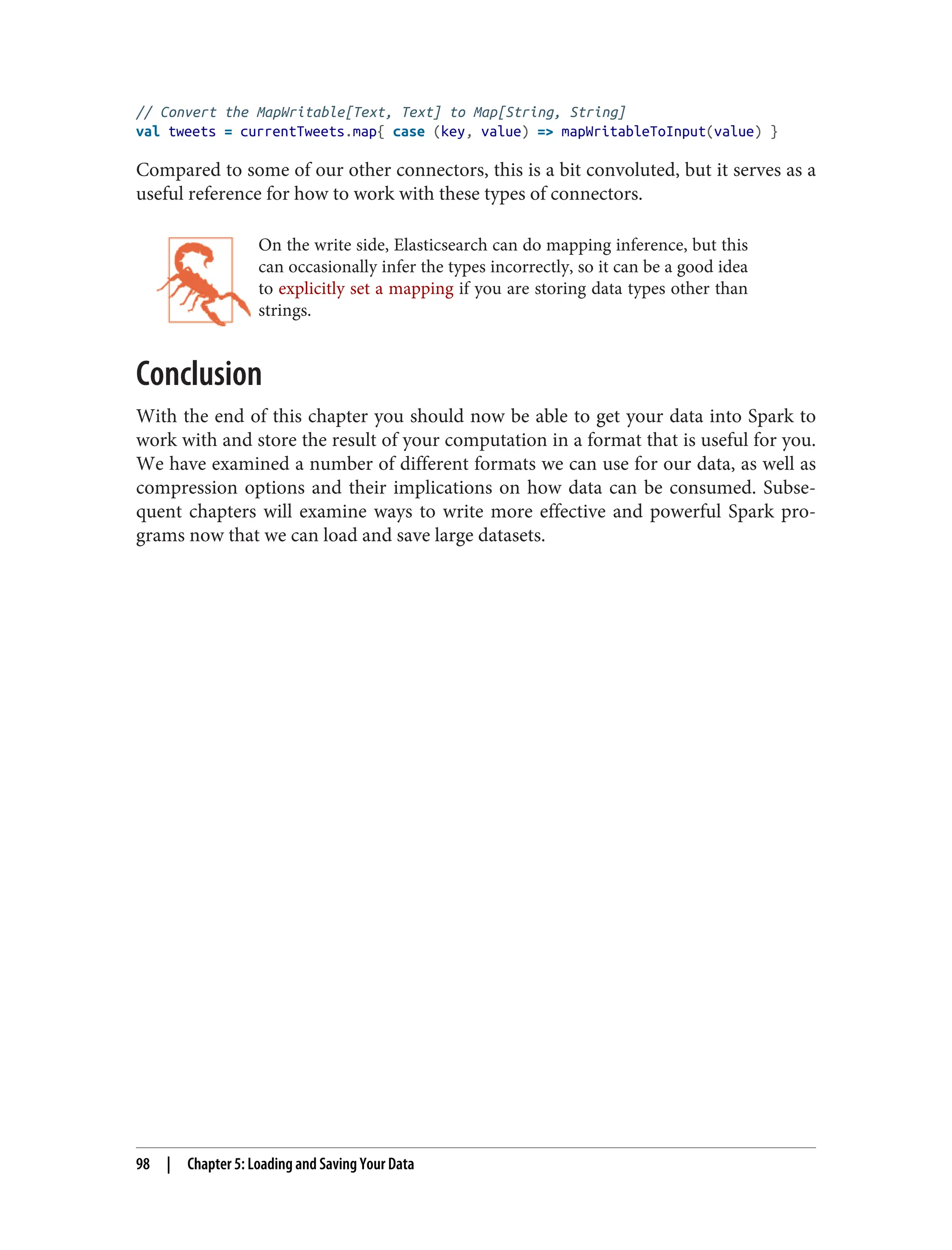 // Convert the MapWritable[Text, Text] to Map[String, String]
val tweets = currentTweets.map{ case (key, value) => mapWritableToInput(value) }
Compared to some of our other connectors, this is a bit convoluted, but it serves as a
useful reference for how to work with these types of connectors.
On the write side, Elasticsearch can do mapping inference, but this
can occasionally infer the types incorrectly, so it can be a good idea
to explicitly set a mapping if you are storing data types other than
strings.
Conclusion
With the end of this chapter you should now be able to get your data into Spark to
work with and store the result of your computation in a format that is useful for you.
We have examined a number of different formats we can use for our data, as well as
compression options and their implications on how data can be consumed. Subse‐
quent chapters will examine ways to write more effective and powerful Spark pro‐
grams now that we can load and save large datasets.
98 | Chapter 5: Loading and Saving Your Data
 