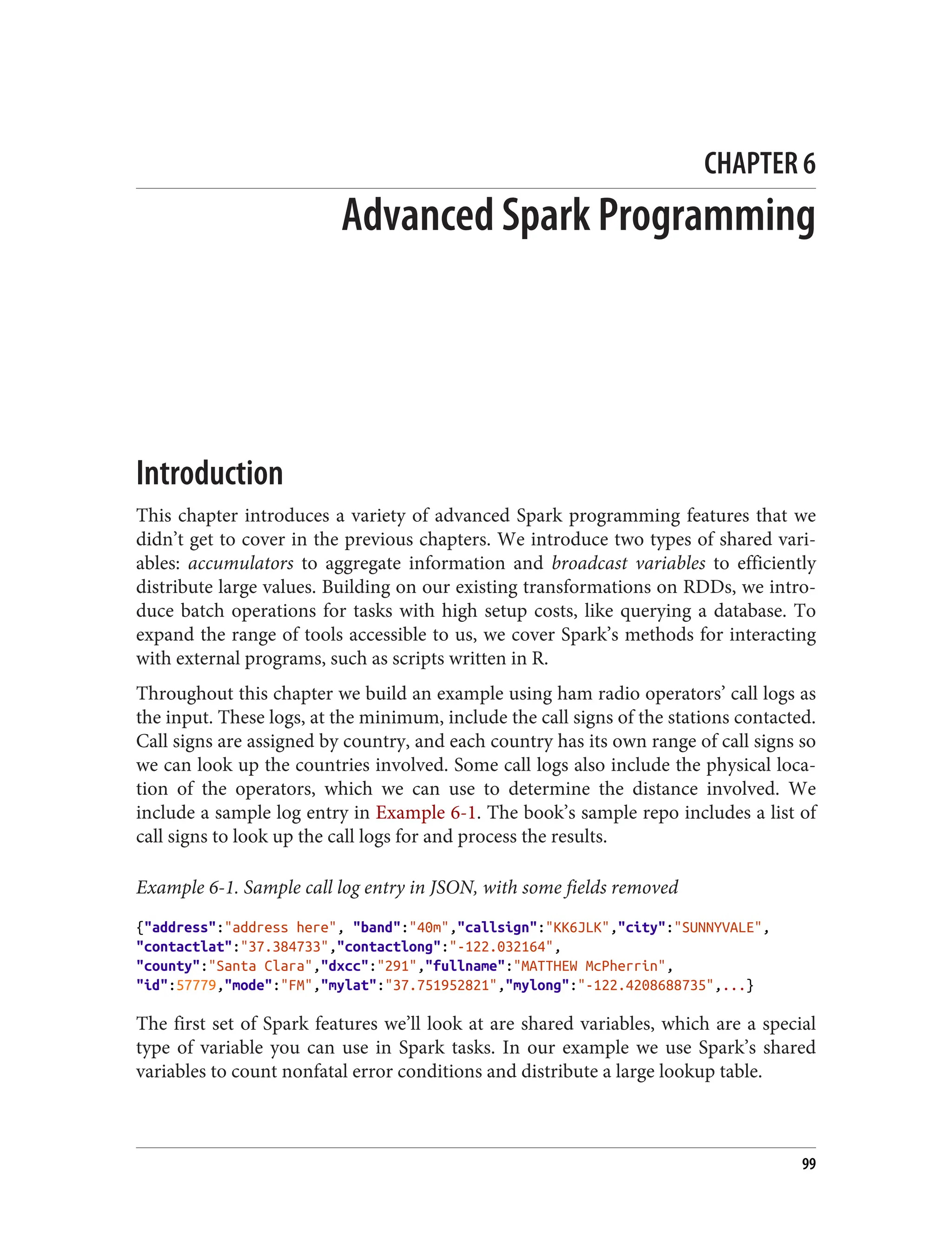 CHAPTER 6
Advanced Spark Programming
Introduction
This chapter introduces a variety of advanced Spark programming features that we
didn’t get to cover in the previous chapters. We introduce two types of shared vari‐
ables: accumulators to aggregate information and broadcast variables to efficiently
distribute large values. Building on our existing transformations on RDDs, we intro‐
duce batch operations for tasks with high setup costs, like querying a database. To
expand the range of tools accessible to us, we cover Spark’s methods for interacting
with external programs, such as scripts written in R.
Throughout this chapter we build an example using ham radio operators’ call logs as
the input. These logs, at the minimum, include the call signs of the stations contacted.
Call signs are assigned by country, and each country has its own range of call signs so
we can look up the countries involved. Some call logs also include the physical loca‐
tion of the operators, which we can use to determine the distance involved. We
include a sample log entry in Example 6-1. The book’s sample repo includes a list of
call signs to look up the call logs for and process the results.
Example 6-1. Sample call log entry in JSON, with some fields removed
{"address":"address here", "band":"40m","callsign":"KK6JLK","city":"SUNNYVALE",
"contactlat":"37.384733","contactlong":"-122.032164",
"county":"Santa Clara","dxcc":"291","fullname":"MATTHEW McPherrin",
"id":57779,"mode":"FM","mylat":"37.751952821","mylong":"-122.4208688735",...}
The first set of Spark features we’ll look at are shared variables, which are a special
type of variable you can use in Spark tasks. In our example we use Spark’s shared
variables to count nonfatal error conditions and distribute a large lookup table.
99
 