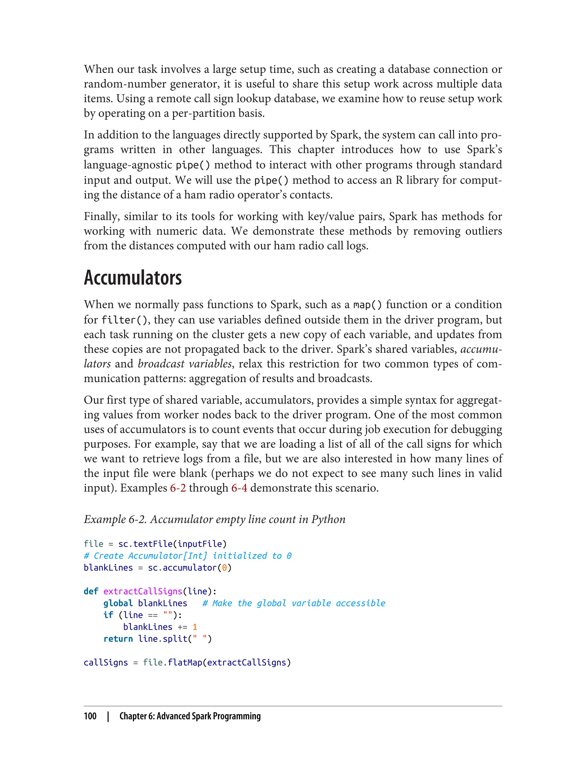 When our task involves a large setup time, such as creating a database connection or
random-number generator, it is useful to share this setup work across multiple data
items. Using a remote call sign lookup database, we examine how to reuse setup work
by operating on a per-partition basis.
In addition to the languages directly supported by Spark, the system can call into pro‐
grams written in other languages. This chapter introduces how to use Spark’s
language-agnostic pipe() method to interact with other programs through standard
input and output. We will use the pipe() method to access an R library for comput‐
ing the distance of a ham radio operator’s contacts.
Finally, similar to its tools for working with key/value pairs, Spark has methods for
working with numeric data. We demonstrate these methods by removing outliers
from the distances computed with our ham radio call logs.
Accumulators
When we normally pass functions to Spark, such as a map() function or a condition
for filter(), they can use variables defined outside them in the driver program, but
each task running on the cluster gets a new copy of each variable, and updates from
these copies are not propagated back to the driver. Spark’s shared variables, accumu‐
lators and broadcast variables, relax this restriction for two common types of com‐
munication patterns: aggregation of results and broadcasts.
Our first type of shared variable, accumulators, provides a simple syntax for aggregat‐
ing values from worker nodes back to the driver program. One of the most common
uses of accumulators is to count events that occur during job execution for debugging
purposes. For example, say that we are loading a list of all of the call signs for which
we want to retrieve logs from a file, but we are also interested in how many lines of
the input file were blank (perhaps we do not expect to see many such lines in valid
input). Examples 6-2 through 6-4 demonstrate this scenario.
Example 6-2. Accumulator empty line count in Python
file = sc.textFile(inputFile)
# Create Accumulator[Int] initialized to 0
blankLines = sc.accumulator(0)
def extractCallSigns(line):
global blankLines # Make the global variable accessible
if (line == ""):
blankLines += 1
return line.split(" ")
callSigns = file.flatMap(extractCallSigns)
100 | Chapter 6: Advanced Spark Programming
 