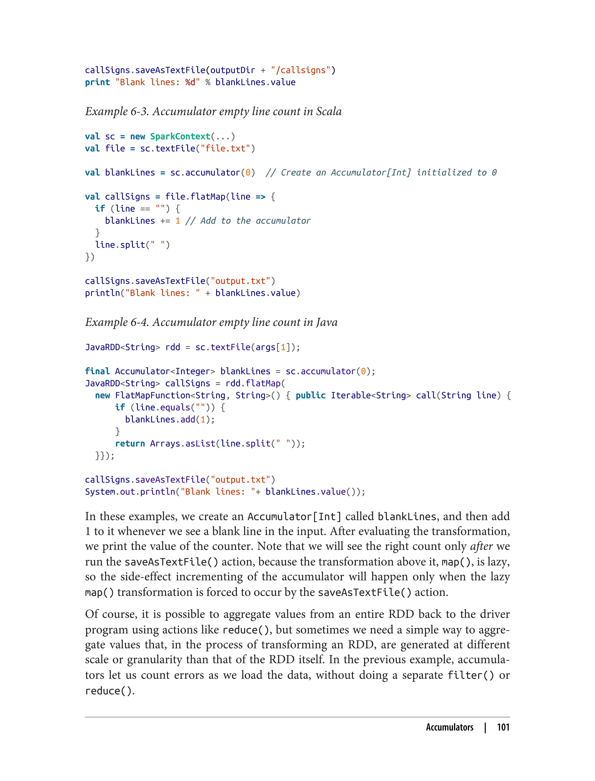 callSigns.saveAsTextFile(outputDir + "/callsigns")
print "Blank lines: %d" % blankLines.value
Example 6-3. Accumulator empty line count in Scala
val sc = new SparkContext(...)
val file = sc.textFile("file.txt")
val blankLines = sc.accumulator(0) // Create an Accumulator[Int] initialized to 0
val callSigns = file.flatMap(line => {
if (line == "") {
blankLines += 1 // Add to the accumulator
}
line.split(" ")
})
callSigns.saveAsTextFile("output.txt")
println("Blank lines: " + blankLines.value)
Example 6-4. Accumulator empty line count in Java
JavaRDD<String> rdd = sc.textFile(args[1]);
final Accumulator<Integer> blankLines = sc.accumulator(0);
JavaRDD<String> callSigns = rdd.flatMap(
new FlatMapFunction<String, String>() { public Iterable<String> call(String line) {
if (line.equals("")) {
blankLines.add(1);
}
return Arrays.asList(line.split(" "));
}});
callSigns.saveAsTextFile("output.txt")
System.out.println("Blank lines: "+ blankLines.value());
In these examples, we create an Accumulator[Int] called blankLines, and then add
1 to it whenever we see a blank line in the input. After evaluating the transformation,
we print the value of the counter. Note that we will see the right count only after we
run the saveAsTextFile() action, because the transformation above it, map(), is lazy,
so the side-effect incrementing of the accumulator will happen only when the lazy
map() transformation is forced to occur by the saveAsTextFile() action.
Of course, it is possible to aggregate values from an entire RDD back to the driver
program using actions like reduce(), but sometimes we need a simple way to aggre‐
gate values that, in the process of transforming an RDD, are generated at different
scale or granularity than that of the RDD itself. In the previous example, accumula‐
tors let us count errors as we load the data, without doing a separate filter() or
reduce().
Accumulators | 101
 