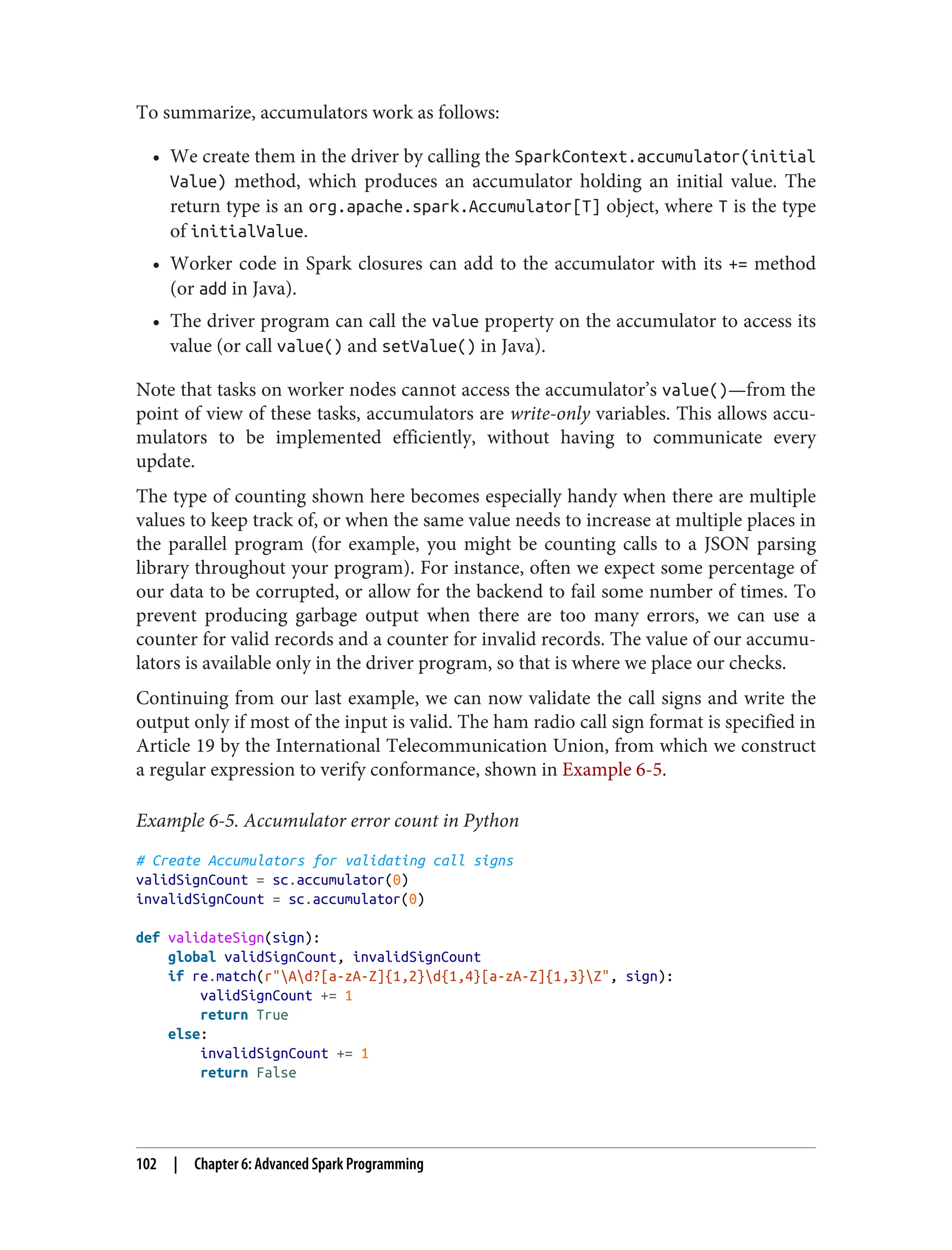 To summarize, accumulators work as follows:
• We create them in the driver by calling the SparkContext.accumulator(initial
Value) method, which produces an accumulator holding an initial value. The
return type is an org.apache.spark.Accumulator[T] object, where T is the type
of initialValue.
• Worker code in Spark closures can add to the accumulator with its += method
(or add in Java).
• The driver program can call the value property on the accumulator to access its
value (or call value() and setValue() in Java).
Note that tasks on worker nodes cannot access the accumulator’s value()—from the
point of view of these tasks, accumulators are write-only variables. This allows accu‐
mulators to be implemented efficiently, without having to communicate every
update.
The type of counting shown here becomes especially handy when there are multiple
values to keep track of, or when the same value needs to increase at multiple places in
the parallel program (for example, you might be counting calls to a JSON parsing
library throughout your program). For instance, often we expect some percentage of
our data to be corrupted, or allow for the backend to fail some number of times. To
prevent producing garbage output when there are too many errors, we can use a
counter for valid records and a counter for invalid records. The value of our accumu‐
lators is available only in the driver program, so that is where we place our checks.
Continuing from our last example, we can now validate the call signs and write the
output only if most of the input is valid. The ham radio call sign format is specified in
Article 19 by the International Telecommunication Union, from which we construct
a regular expression to verify conformance, shown in Example 6-5.
Example 6-5. Accumulator error count in Python
# Create Accumulators for validating call signs
validSignCount = sc.accumulator(0)
invalidSignCount = sc.accumulator(0)
def validateSign(sign):
global validSignCount, invalidSignCount
if re.match(r"Ad?[a-zA-Z]{1,2}d{1,4}[a-zA-Z]{1,3}Z", sign):
validSignCount += 1
return True
else:
invalidSignCount += 1
return False
102 | Chapter 6: Advanced Spark Programming
 