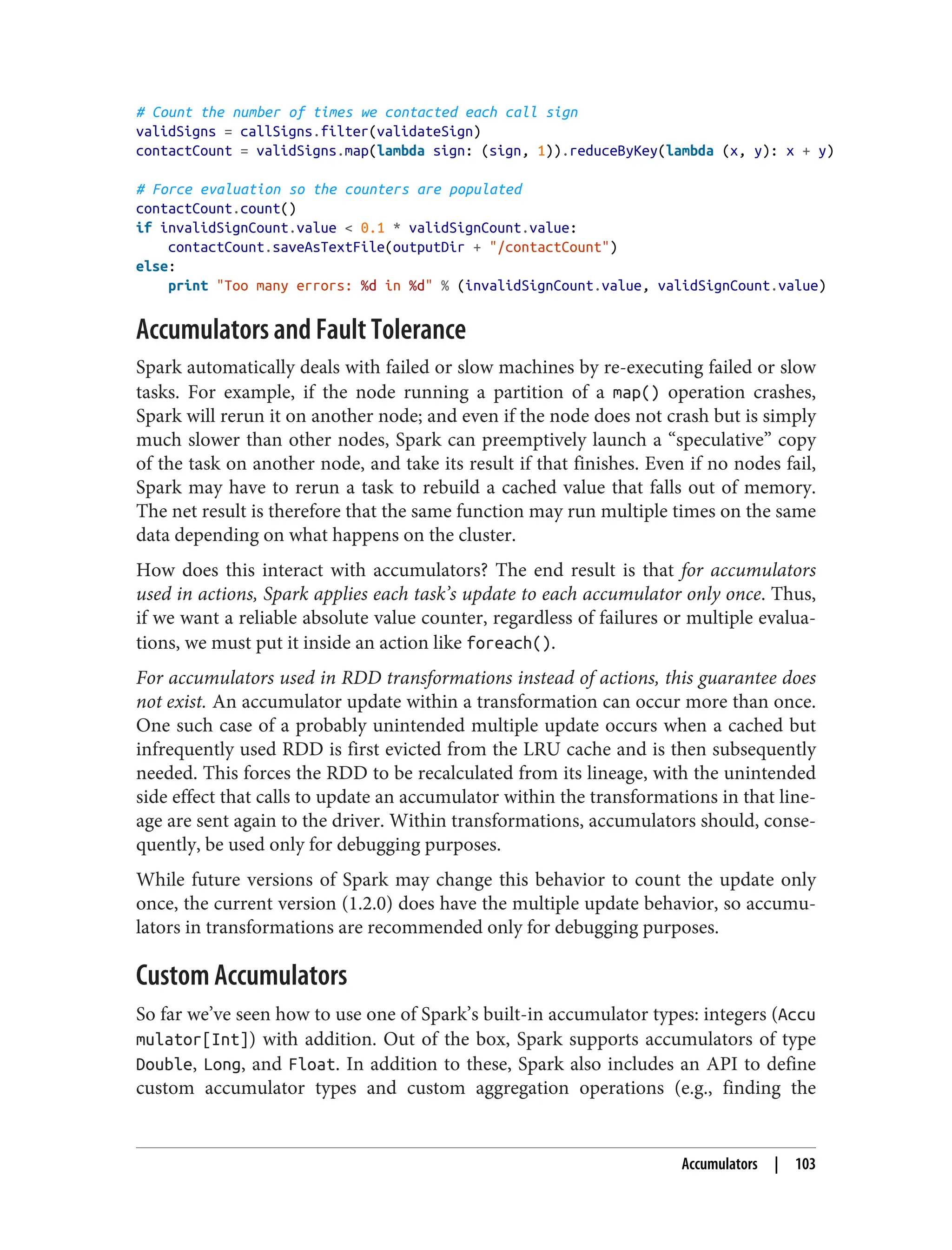 # Count the number of times we contacted each call sign
validSigns = callSigns.filter(validateSign)
contactCount = validSigns.map(lambda sign: (sign, 1)).reduceByKey(lambda (x, y): x + y)
# Force evaluation so the counters are populated
contactCount.count()
if invalidSignCount.value < 0.1 * validSignCount.value:
contactCount.saveAsTextFile(outputDir + "/contactCount")
else:
print "Too many errors: %d in %d" % (invalidSignCount.value, validSignCount.value)
Accumulators and Fault Tolerance
Spark automatically deals with failed or slow machines by re-executing failed or slow
tasks. For example, if the node running a partition of a map() operation crashes,
Spark will rerun it on another node; and even if the node does not crash but is simply
much slower than other nodes, Spark can preemptively launch a “speculative” copy
of the task on another node, and take its result if that finishes. Even if no nodes fail,
Spark may have to rerun a task to rebuild a cached value that falls out of memory.
The net result is therefore that the same function may run multiple times on the same
data depending on what happens on the cluster.
How does this interact with accumulators? The end result is that for accumulators
used in actions, Spark applies each task’s update to each accumulator only once. Thus,
if we want a reliable absolute value counter, regardless of failures or multiple evalua‐
tions, we must put it inside an action like foreach().
For accumulators used in RDD transformations instead of actions, this guarantee does
not exist. An accumulator update within a transformation can occur more than once.
One such case of a probably unintended multiple update occurs when a cached but
infrequently used RDD is first evicted from the LRU cache and is then subsequently
needed. This forces the RDD to be recalculated from its lineage, with the unintended
side effect that calls to update an accumulator within the transformations in that line‐
age are sent again to the driver. Within transformations, accumulators should, conse‐
quently, be used only for debugging purposes.
While future versions of Spark may change this behavior to count the update only
once, the current version (1.2.0) does have the multiple update behavior, so accumu‐
lators in transformations are recommended only for debugging purposes.
Custom Accumulators
So far we’ve seen how to use one of Spark’s built-in accumulator types: integers (Accu
mulator[Int]) with addition. Out of the box, Spark supports accumulators of type
Double, Long, and Float. In addition to these, Spark also includes an API to define
custom accumulator types and custom aggregation operations (e.g., finding the
Accumulators | 103
 