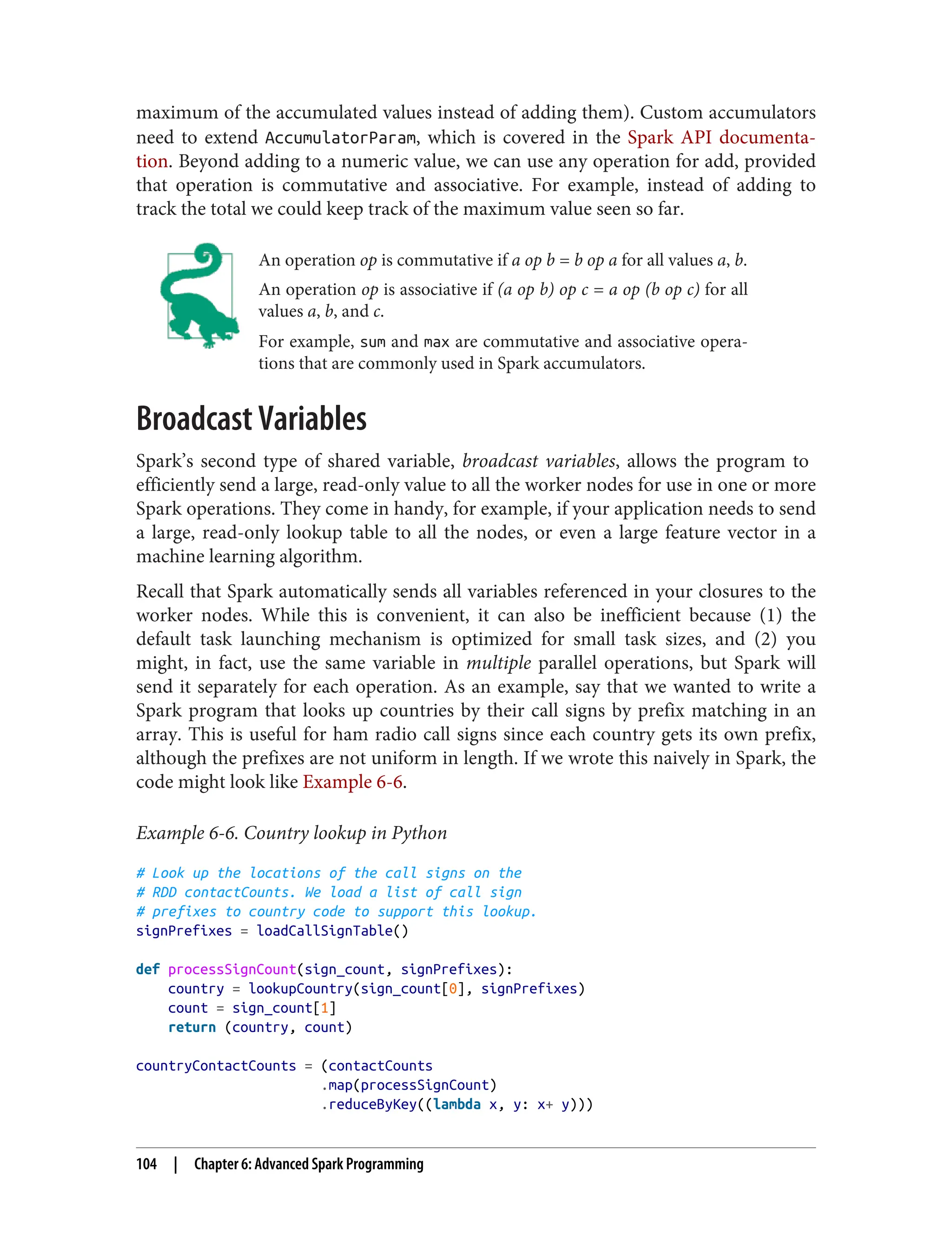 maximum of the accumulated values instead of adding them). Custom accumulators
need to extend AccumulatorParam, which is covered in the Spark API documenta‐
tion. Beyond adding to a numeric value, we can use any operation for add, provided
that operation is commutative and associative. For example, instead of adding to
track the total we could keep track of the maximum value seen so far.
An operation op is commutative if a op b = b op a for all values a, b.
An operation op is associative if (a op b) op c = a op (b op c) for all
values a, b, and c.
For example, sum and max are commutative and associative opera‐
tions that are commonly used in Spark accumulators.
Broadcast Variables
Spark’s second type of shared variable, broadcast variables, allows the program to
efficiently send a large, read-only value to all the worker nodes for use in one or more
Spark operations. They come in handy, for example, if your application needs to send
a large, read-only lookup table to all the nodes, or even a large feature vector in a
machine learning algorithm.
Recall that Spark automatically sends all variables referenced in your closures to the
worker nodes. While this is convenient, it can also be inefficient because (1) the
default task launching mechanism is optimized for small task sizes, and (2) you
might, in fact, use the same variable in multiple parallel operations, but Spark will
send it separately for each operation. As an example, say that we wanted to write a
Spark program that looks up countries by their call signs by prefix matching in an
array. This is useful for ham radio call signs since each country gets its own prefix,
although the prefixes are not uniform in length. If we wrote this naively in Spark, the
code might look like Example 6-6.
Example 6-6. Country lookup in Python
# Look up the locations of the call signs on the
# RDD contactCounts. We load a list of call sign
# prefixes to country code to support this lookup.
signPrefixes = loadCallSignTable()
def processSignCount(sign_count, signPrefixes):
country = lookupCountry(sign_count[0], signPrefixes)
count = sign_count[1]
return (country, count)
countryContactCounts = (contactCounts
.map(processSignCount)
.reduceByKey((lambda x, y: x+ y)))
104 | Chapter 6: Advanced Spark Programming
 