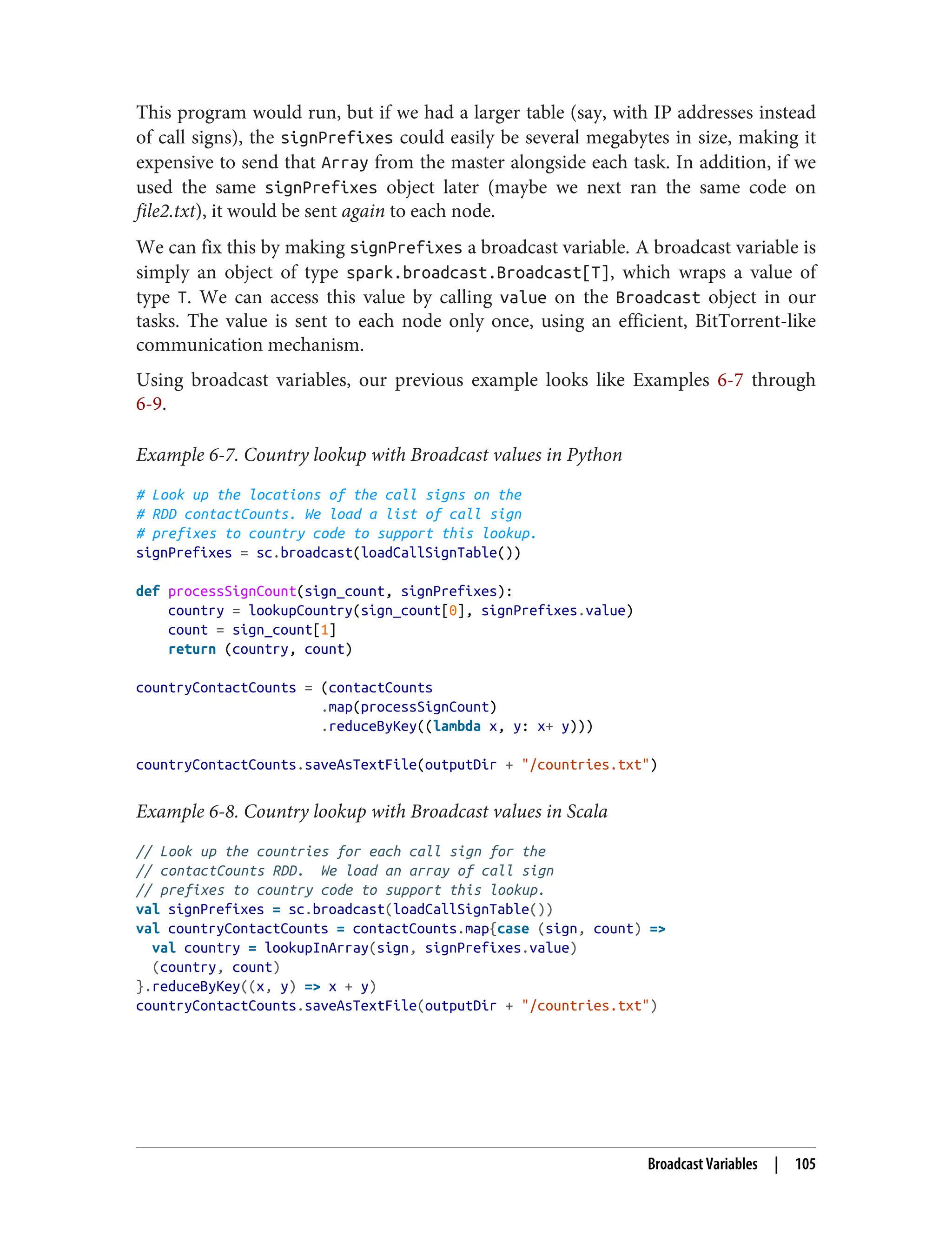 This program would run, but if we had a larger table (say, with IP addresses instead
of call signs), the signPrefixes could easily be several megabytes in size, making it
expensive to send that Array from the master alongside each task. In addition, if we
used the same signPrefixes object later (maybe we next ran the same code on
file2.txt), it would be sent again to each node.
We can fix this by making signPrefixes a broadcast variable. A broadcast variable is
simply an object of type spark.broadcast.Broadcast[T], which wraps a value of
type T. We can access this value by calling value on the Broadcast object in our
tasks. The value is sent to each node only once, using an efficient, BitTorrent-like
communication mechanism.
Using broadcast variables, our previous example looks like Examples 6-7 through
6-9.
Example 6-7. Country lookup with Broadcast values in Python
# Look up the locations of the call signs on the
# RDD contactCounts. We load a list of call sign
# prefixes to country code to support this lookup.
signPrefixes = sc.broadcast(loadCallSignTable())
def processSignCount(sign_count, signPrefixes):
country = lookupCountry(sign_count[0], signPrefixes.value)
count = sign_count[1]
return (country, count)
countryContactCounts = (contactCounts
.map(processSignCount)
.reduceByKey((lambda x, y: x+ y)))
countryContactCounts.saveAsTextFile(outputDir + "/countries.txt")
Example 6-8. Country lookup with Broadcast values in Scala
// Look up the countries for each call sign for the
// contactCounts RDD. We load an array of call sign
// prefixes to country code to support this lookup.
val signPrefixes = sc.broadcast(loadCallSignTable())
val countryContactCounts = contactCounts.map{case (sign, count) =>
val country = lookupInArray(sign, signPrefixes.value)
(country, count)
}.reduceByKey((x, y) => x + y)
countryContactCounts.saveAsTextFile(outputDir + "/countries.txt")
Broadcast Variables | 105
 