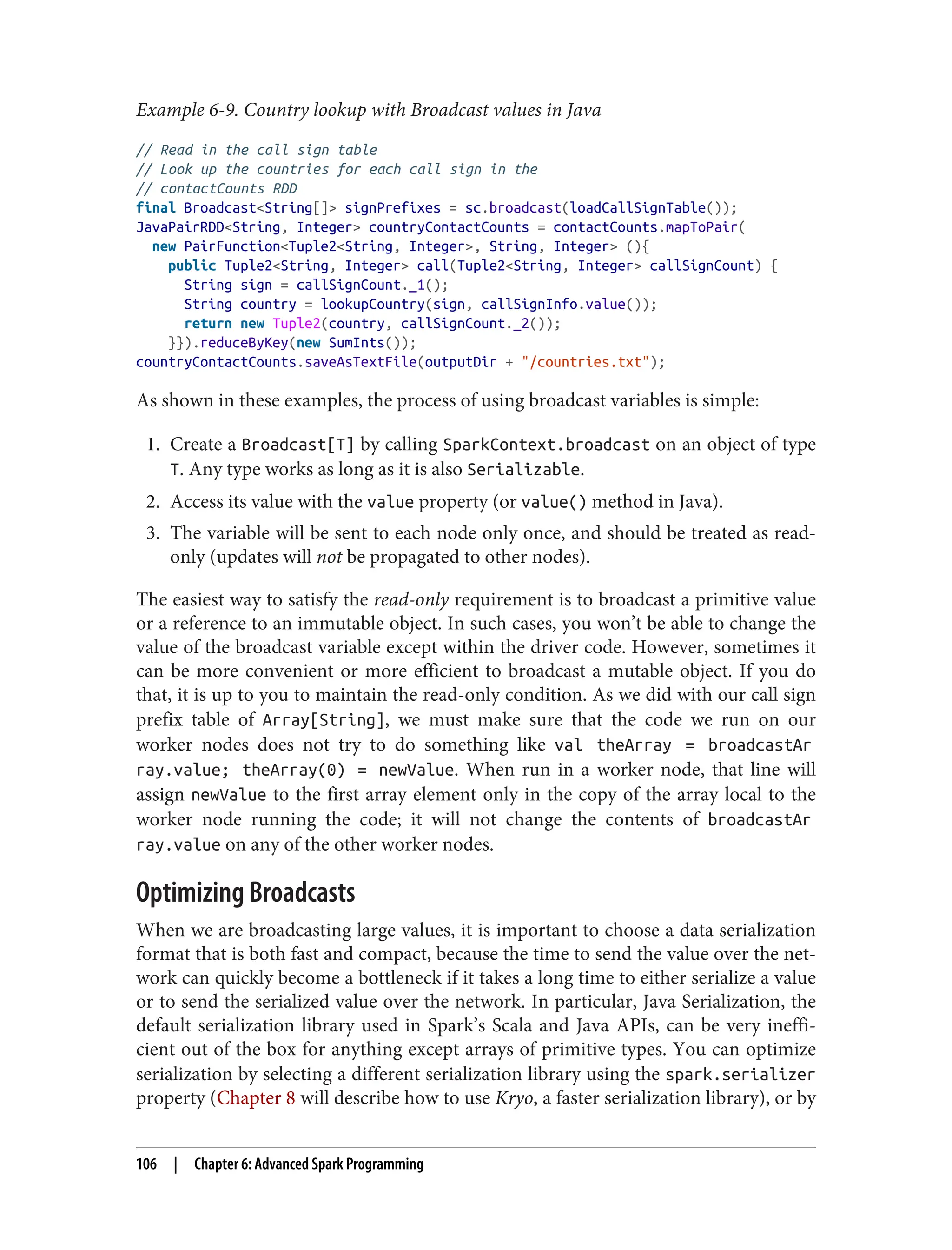 Example 6-9. Country lookup with Broadcast values in Java
// Read in the call sign table
// Look up the countries for each call sign in the
// contactCounts RDD
final Broadcast<String[]> signPrefixes = sc.broadcast(loadCallSignTable());
JavaPairRDD<String, Integer> countryContactCounts = contactCounts.mapToPair(
new PairFunction<Tuple2<String, Integer>, String, Integer> (){
public Tuple2<String, Integer> call(Tuple2<String, Integer> callSignCount) {
String sign = callSignCount._1();
String country = lookupCountry(sign, callSignInfo.value());
return new Tuple2(country, callSignCount._2());
}}).reduceByKey(new SumInts());
countryContactCounts.saveAsTextFile(outputDir + "/countries.txt");
As shown in these examples, the process of using broadcast variables is simple:
1. Create a Broadcast[T] by calling SparkContext.broadcast on an object of type
T. Any type works as long as it is also Serializable.
2. Access its value with the value property (or value() method in Java).
3. The variable will be sent to each node only once, and should be treated as read-
only (updates will not be propagated to other nodes).
The easiest way to satisfy the read-only requirement is to broadcast a primitive value
or a reference to an immutable object. In such cases, you won’t be able to change the
value of the broadcast variable except within the driver code. However, sometimes it
can be more convenient or more efficient to broadcast a mutable object. If you do
that, it is up to you to maintain the read-only condition. As we did with our call sign
prefix table of Array[String], we must make sure that the code we run on our
worker nodes does not try to do something like val theArray = broadcastAr
ray.value; theArray(0) = newValue. When run in a worker node, that line will
assign newValue to the first array element only in the copy of the array local to the
worker node running the code; it will not change the contents of broadcastAr
ray.value on any of the other worker nodes.
Optimizing Broadcasts
When we are broadcasting large values, it is important to choose a data serialization
format that is both fast and compact, because the time to send the value over the net‐
work can quickly become a bottleneck if it takes a long time to either serialize a value
or to send the serialized value over the network. In particular, Java Serialization, the
default serialization library used in Spark’s Scala and Java APIs, can be very ineffi‐
cient out of the box for anything except arrays of primitive types. You can optimize
serialization by selecting a different serialization library using the spark.serializer
property (Chapter 8 will describe how to use Kryo, a faster serialization library), or by
106 | Chapter 6: Advanced Spark Programming
 